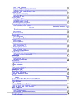 About Usage Validations..............................................................................................................................................119
Reviewing and Resolving Usage Transactions............................................................................................................ 120
Triggering Adjustment Notifications.............................................................................................................................. 120
Inventory of Other Usage Calculation Rules................................................................................................................121
Time of Use Maps............................................................................................................................................................124
About Time-of-use Processing......................................................................................................................................124
About TOU Maps.......................................................................................................................................................... 125
Maintaining TOU Maps................................................................................................................................................. 125
Dynamic Options.............................................................................................................................................................. 125
About Dynamic Options................................................................................................................................................ 125
About Dynamic Option Events......................................................................................................................................126
Maintaining Dynamic Options....................................................................................................................................... 126
Maintaining Dynamic Option Events.............................................................................................................................127
Consumption Extract Requests........................................................................................................................................127
About Consumption Extract Requests..........................................................................................................................127
Maintaining Consumption Extract
Requests.................................................................................................................127
Contacts............................................................................................................................................................................
127
About Contacts..............................................................................................................................................................128
Maintaining Contacts.....................................................................................................................................................128
Communications............................................................................................................................................129
Device Events...................................................................................................................................................................129
About Device Events.................................................................................................................................................... 129
Processing Device Events............................................................................................................................................ 130
Activities............................................................................................................................................................................133
About Activities..............................................................................................................................................................133
Maintaining Activities.....................................................................................................................................................133
Communications...............................................................................................................................................................134
About Communication Out............................................................................................................................................134
About Communication In.............................................................................................................................................. 134
Maintaining Communications........................................................................................................................................135
Completion Events........................................................................................................................................................... 135
About Completion Events............................................................................................................................................. 135
Maintaining Completion Events.................................................................................................................................... 135
Notification Suppressions.................................................................................................................................................136
About Device Event Notification Suppressions............................................................................................................ 136
Maintaining Notification Suppressions.......................................................................................................................... 136
Integrations....................................................................................................................................................137
Business Flags................................................................................................................................................................. 137
About Business Flags................................................................................................................................................... 137
Maintaining Business Flags.......................................................................................................................................... 138
Aggregations..................................................................................................................................................139
About Aggregations..........................................................................................................................................................
139
Creating Aggregators.......................................................................................................................................................
142
Base Product Aggregators............................................................................................................................................... 144
Maintaining Aggregations.................................................................................................................................................144
Master Data Sync.......................................................................................................................................... 145
Outage Storm Mode...................................................................................................................................... 146
About Outage Storm Mode.............................................................................................................................................. 146
Reviewing Widespread Outages...................................................................................................................................... 148
Reports...........................................................................................................................................................149
About
Reports...................................................................................................................................................................149
Running Oracle Utilities Meter Data Management Reports.............................................................................................149
Dashboards....................................................................................................................................................150
About Dashboards............................................................................................................................................................
150
Using the MDM Operational Dashboard..........................................................................................................................150
Using the Service Order Operational Dashboard............................................................................................................151
Using the Service Order Trends Dashboard................................................................................................................... 151
Totals and Trends......................................................................................................................................... 153
Processing Statistics........................................................................................................................................................ 153
About Processing Statistics.......................................................................................................................................... 153
About Head-End System Processing Statistics............................................................................................................154
Consumption Statistics.....................................................................................................................................................154
Time Zone Support....................................................................................................................................... 155
6
 