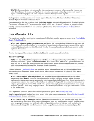 CAUTION: Recommendation. It is recommended that you set your preferences to collapse zones that you don't use
often. This is because the system doesn't perform the processing necessary to build collapsed zones until you ask to
expand a zone. Opening a page with zones collapsed accelerates the response times of portal.
Use Sequence to control the position of the zone in respect of the other zones. This field is disabled if Display isnot
checked. Duplicate Sequence numbers are allowed.
For zones displaying data that is changing often, use Refresh Seconds to define in seconds how often the zone is refreshed.
The minimum valid value is 15. The maximum valid value is 3600 (1 hour). A value of 0 indicates no automatic refresh.
Security Access indicates whether the user has access rights to a zone. Refer to Granting Access To Zones for more
information.
User - Favorite Links
This page is used to define a user's favorite transactions and URLs. Each such link appears as an entry in the Favorite Links
Zone in the Dashboard area.
NOTE: A hot key can be used to execute a favorite link. Rather than clicking a button in the favorite links zone, you
can invoke your first nine favorite links by pressing Ctrl+ a number (where the number corresponds with the relative
position of the transaction in your list of favorites). Note that the numeric keypad on your keyboard cannot be used to
implement this function.
Open the User page and then navigate to the Favorite Links tab to modify a user’s favorite links.
Description of Page
NOTE: You may not be able to change your favorite links. If a Note appears beneath your User ID, your user id has
been setup to reference a specific Favorites Profile User ID as defined on the Main tab. If a system administrator has
setup your user ID in this way, your preferences may not be changed. System administrators may apply this feature in
order to enforce a common look-and-feel throughout the user community.
Each row references a Navigation Option. The navigation options supplied with the base package correspond with the
system's menu items. This means you can setup a favorite link to open any transaction in the system (in either add or
update mode).
NOTE: Favorite links can point to other places. The navigation options supplied with the base package always
open a transaction's Main tab. If you find yourself continually accessing a different tab page, you can have your
implementation team create a new navigation option that references the desired tab page. Once this navigation option is
set up, you can reference it as one of your favorite links. In addition, it's also possible for your implementation team to
setup navigation options that open a URL outside of the system. For example, your implementation team could setup a
navigation option to a credit rating company's website. Once this navigation option is set up, you can reference it as one
of your favorite links.
Use a Sequence to control the order in which the navigation option appears in the Favorite Links Zone.
Security Access indicates if you have been given security rights to the respective transaction. Refer to The Big Picture Of
Application Security for more information.
NOTE: Favorite Links vs. Bookmarks. Favorite links are configured through the user page and define pages that a
user can navigate to. They do not define context (although some pages may use information currently in global context
when navigating). Some users may not be allowed to configure their own favorite links and would see the favorite
links associated with a profile user. Bookmarks are created using a bookmark button available on each page. The
Oracle Utilities Meter Data Management/Smart Grid Gateway Business User Guide • 61
 