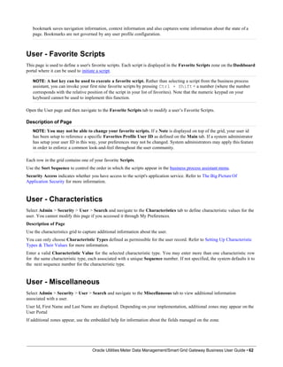 bookmark saves navigation information, context information and also captures some information about the state of a
page. Bookmarks are not governed by any user profile configuration.
User - Favorite Scripts
This page is used to define a user's favorite scripts. Each script is displayed in the Favorite Scripts zone on the Dashboard
portal where it can be used to initiate a script.
NOTE: A hot key can be used to execute a favorite script. Rather than selecting a script from the business process
assistant, you can invoke your first nine favorite scripts by pressing Ctrl + Shift+ a number (where the number
corresponds with the relative position of the script in your list of favorites). Note that the numeric keypad on your
keyboard cannot be used to implement this function.
Open the User page and then navigate to the Favorite Scripts tab to modify a user’s Favorite Scripts.
Description of Page
NOTE: You may not be able to change your favorite scripts. If a Note is displayed on top of the grid, your user id
has been setup to reference a specific Favorites Profile User ID as defined on the Main tab. If a system administrator
has setup your user ID in this way, your preferences may not be changed. System administrators may apply this feature
in order to enforce a common look-and-feel throughout the user community.
Each row in the grid contains one of your favorite Scripts.
Use the Sort Sequence to control the order in which the scripts appear in the business process assistant menu.
Security Access indicates whether you have access to the script's application service. Refer to The Big Picture Of
Application Security for more information.
User - Characteristics
Select Admin > Security > User > Search and navigate to the Characteristics tab to define characteristic values for the
user. You cannot modify this page if you accessed it through My Preferences.
Description of Page
Use the characteristics grid to capture additional information about the user.
You can only choose Characteristic Types defined as permissible for the user record. Refer to Setting Up Characteristic
Types & Their Values for more information.
Enter a valid Characteristic Value for the selected characteristic type. You may enter more than one characteristic row
for the same characteristic type, each associated with a unique Sequence number. If not specified, the system defaults it to
the next sequence number for the characteristic type.
User - Miscellaneous
Select Admin > Security > User > Search and navigate to the Miscellaneous tab to view additional information
associated with a user.
User Id, First Name and Last Name are displayed. Depending on your implementation, additional zones may appear on the
User Portal
If additional zones appear, use the embedded help for information about the fields managed on the zone.
Oracle Utilities Meter Data Management/Smart Grid Gateway Business User Guide • 62
 