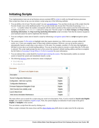 Initiating Scripts
Your implementation team can set up business process assistant (BPA) scripts to walk you through business processes.
Once scripts have been set up, you can initiate a script using any of the following methods:
• You can define a list of your "favorite scripts" on your user preferences. You can then invoke any of the scripts from the
Favorite Scripts zone on the dashboard portal. You can also invoke any of your first 9 favorites by pressing Ctrl +
Shift + a number (where the number corresponds with the relative position of the script in your list of favorites). For
example, if you press Ctrl+Shift+2 and you've setup your "favorite scripts" to be Start Autopay and Stop sending
marketing information; the Stop receiving marketing information script is invoked. Note that the numeric keypad on
your keyboard cannot be used to implement this function.
• You can configure a menu item to launch a script by referencing a navigation option that is a script navigation option
type.
• The system creates To Do entries to highlight tasks that require attention (e.g., bills in errors, accounts without bill
cycles, etc.). Users can complete many of these tasks without assistance. However, you can set up the system to
automatically launch a script when a user selects a To Do entry. For example, consider a To Do entry that highlights a
bill that's in error due to an invalid mailing address. You can set up the system to execute a script when this To Do entry
is selected. This script might prompt the user to first correct the customer's default mailing address and then re-complete
the bill. Refer to Executing A Script When A To Do Is Launched for more information.
• You can indicate that a script should be launched upon entering the system. This functionality enables an external
system to launch the system and immediately launch a script.
• The following hot keys cause an interactive menu is displayed:
• Ctrl+Alt+Q
• Ctrl+Shift+S
The menu allows you to search for a script using any word in its description. Note, if you've turned on Search only Eligible
Scripts, your search is limited to eligible scripts. Note, the system displays an indication if each script in the grid is
Eligible or Ineligible in this section.
You can initiate a script from this area by clicking on it.
When a script is initiated, this menu closes and the object display area shifts down to make room for the script area.
Oracle Utilities Meter Data Management/Smart Grid Gateway Business User Guide • 63
 