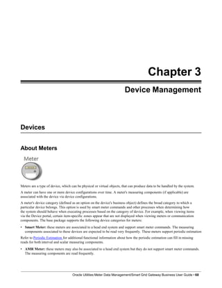 Chapter 3
Device Management
Devices
About Meters
Meters are a type of device, which can be physical or virtual objects, that can produce data to be handled by the system.
A meter can have one or more device configurations over time. A meter's measuring components (if applicable) are
associated with the device via device configurations.
A meter's device category (defined as an option on the device's business object) defines the broad category to which a
particular device belongs. This option is used by smart meter commands and other processes when determining how
the system should behave when executing processes based on the category of device. For example, when viewing items
via the Device portal, certain item-specific zones appear that are not displayed when viewing meters or communication
components. The base package supports the following device categories for meters:
• Smart Meter: these meters are associated to a head end system and support smart meter commands. The measuring
components associated to these devices are expected to be read very frequently. These meters support periodic estimation
Refer to Periodic Estimation for additional functional information about how the periodic estimation can fill in missing
reads for both interval and scalar measuring components.
• AMR Meter: these meters may also be associated to a head end system but they do not support smart meter commands.
The measuring components are read frequently.
Oracle Utilities Meter Data Management/Smart Grid Gateway Business User Guide • 68
 