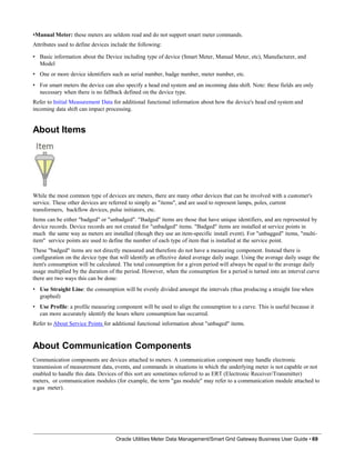 •Manual Meter: these meters are seldom read and do not support smart meter commands.
Attributes used to define devices include the following:
• Basic information about the Device including type of device (Smart Meter, Manual Meter, etc), Manufacturer, and
Model
• One or more device identifiers such as serial number, badge number, meter number, etc.
• For smart meters the device can also specify a head end system and an incoming data shift. Note: these fields are only
necessary when there is no fallback defined on the device type.
Refer to Initial Measurement Data for additional functional information about how the device's head end system and
incoming data shift can impact processing.
About Items
While the most common type of devices are meters, there are many other devices that can be involved with a customer's
service. These other devices are referred to simply as "items", and are used to represent lamps, poles, current
transformers, backflow devices, pulse initiators, etc.
Items can be either "badged" or "unbadged". "Badged" items are those that have unique identifiers, and are represented by
device records. Device records are not created for "unbadged" items. "Badged" items are installed at service points in
much the same way as meters are installed (though they use an item-specific install event). For "unbagged" items, "multi-
item" service points are used to define the number of each type of item that is installed at the service point.
These "badged" items are not directly measured and therefore do not have a measuring component. Instead there is
configuration on the device type that will identify an effective dated average daily usage. Using the average daily usage the
item's consumption will be calculated. The total consumption for a given period will always be equal to the average daily
usage multiplied by the duration of the period. However, when the consumption for a period is turned into an interval curve
there are two ways this can be done:
• Use Straight Line: the consumption will be evenly divided amongst the intervals (thus producing a straight line when
graphed)
• Use Profile: a profile measuring component will be used to align the consumption to a curve. This is useful because it
can more accurately identify the hours where consumption has occurred.
Refer to About Service Points for additional functional information about "unbaged" items.
About Communication Components
Communication components are devices attached to meters. A communication component may handle electronic
transmission of measurement data, events, and commands in situations in which the underlying meter is not capable or not
enabled to handle this data. Devices of this sort are sometimes referred to as ERT (Electronic Receiver/Transmitter)
meters, or communication modules (for example, the term "gas module" may refer to a communication module attached to
a gas meter).
Oracle Utilities Meter Data Management/Smart Grid Gateway Business User Guide • 69
 