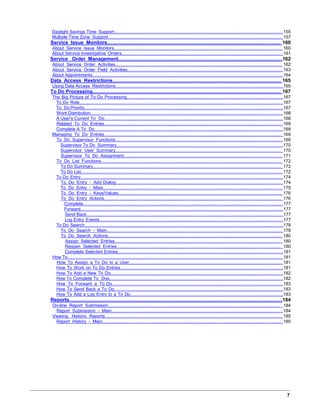 Daylight Savings Time Support........................................................................................................................................155
Multiple Time Zone Support.............................................................................................................................................157
Service Issue Monitors................................................................................................................................. 160
About Service Issue Monitors.......................................................................................................................................... 160
About Service Investigative Orders..................................................................................................................................161
Service Order Management..........................................................................................................................162
About Service Order Activities......................................................................................................................................... 162
About Service Order Field Activities................................................................................................................................163
About Appointments......................................................................................................................................................... 164
Data Access Restrictions............................................................................................................................. 165
Using Data Access Restrictions.......................................................................................................................................165
To Do Processing......................................................................................................................................... 167
The Big Picture of To Do Processing..............................................................................................................................167
To Do Role....................................................................................................................................................................167
To Do Priority................................................................................................................................................................167
Work Distribution...........................................................................................................................................................168
A User's Current To Do................................................................................................................................................168
Related To Do Entries.................................................................................................................................................. 169
Complete A To Do........................................................................................................................................................169
Managing To Do Entries.................................................................................................................................................. 169
To Do Supervisor Functions......................................................................................................................................... 169
Supervisor To Do Summary......................................................................................................................................170
Supervisor User Summary........................................................................................................................................ 170
Supervisor To Do Assignment.................................................................................................................................. 171
To Do List Functions.................................................................................................................................................... 172
To Do Summary........................................................................................................................................................ 172
To Do List.................................................................................................................................................................. 172
To Do Entry...................................................................................................................................................................174
To Do Entry - Add Dialog......................................................................................................................................... 174
To Do Entry - Main................................................................................................................................................... 175
To Do Entry - Keys/Values....................................................................................................................................... 176
To Do Entry Actions.................................................................................................................................................. 176
Complete.................................................................................................................................................................177
Forward...................................................................................................................................................................177
Send Back..............................................................................................................................................................177
Log Entry Events....................................................................................................................................................177
To Do Search................................................................................................................................................................178
To Do Search - Main................................................................................................................................................ 178
To Do Search Actions............................................................................................................................................... 180
Assign Selected Entries......................................................................................................................................... 180
Reopen Selected Entries....................................................................................................................................... 180
Complete Selected Entries.....................................................................................................................................181
How To............................................................................................................................................................................. 181
How To Assign a To Do to a User.............................................................................................................................. 181
How To Work on To Do Entries...................................................................................................................................181
How To Add a New To Do...........................................................................................................................................182
How To Complete To Dos............................................................................................................................................182
How To Forward a To Do............................................................................................................................................ 183
How To Send Back a To Do........................................................................................................................................183
How To Add a Log Entry to a To Do...........................................................................................................................183
Reports...........................................................................................................................................................184
On-line Report Submission.............................................................................................................................................. 184
Report Submission - Main............................................................................................................................................ 184
Viewing Historic Reports.................................................................................................................................................. 185
Report History - Main................................................................................................................................................... 185
7
 