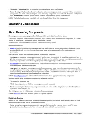 • Measuring Components: Lists the measuring components for the device configuration
• Scalar Readings: Displays a list of scalar readings for scalar measuring components associated with the current device
configuration. To create a new reading for scalar measuring components associated with the device configuration,
click New Reading. To edit an existing reading, click the edit icon for the reading you wish to edit.
NOTE: The Scalar Readings zone is available only with Oracle Utilities Meter Data Management.
Measuring Components
Oracle Utilities Meter Data Management/Smart Grid Gateway Business User Guide • 71
About Measuring Components
Measuring components are single points for which data will be received and stored in the system.
A measuring component can be associated to a device, which can have one or more measuring components, or it can be
"virtual" or "stand-alone," meaning that it is not associated to a device.
The Service and Measurement Data Foundation supports the following types of
measuring components:
• Physical: Physical measuring components are those that physically exist, and that are linked to a device that can be
configured differently over time. Interval channels and scalar registers are examples of physical measuring
components.
Note: The terms register and channel are synonyms for measuring component.
• Standalone: A standalone measuring component is used to record measurements for something that does not have a
physical presence or is not associated to a particular device or service point. For example, you might create a standalone
measuring component to record the average daily temperature supplied by a weather station.
• Scratchpad: Users create scratchpad measuring components based on physical measuring components toexperiment
with measurement manipulation functions.
• Aggregator: An aggregator measuring component holds summarized usage from other measuring components. For
example, aggregator measuring components could be configured to hold total consumption for each postal code within
a service territory. Head-end system processing statistics used by Oracle Utilities Smart Grid Gateway are stored as
aggregated measurements for aggregator measuring components.
Refer to About Aggregations for additional functional information about aggregation measuring components.
Attributes used to define measuring components can include the following:
• The measuring component type
• The device configuration to which the measuring component is associated
• Details concerning how the measuring component is read, such as the number of digits, the type of read out (dials or
digital), the meter multiplier, etc.
•The VEE groups used for validation and estimation of measurement data.
Refer to About VEE for details about the types of VEE groups supported.
Scalar vs. Interval
Beyond the four types described above, measuring components generally fall into one of two primary classes of: scalar
measuring components, and interval measuring components.
• Scalar measuring components are measured at unpredictable intervals. For example, "once a month" is not a
predictable interval as the amount of time between reads in unpredictable and inconsistent.
 