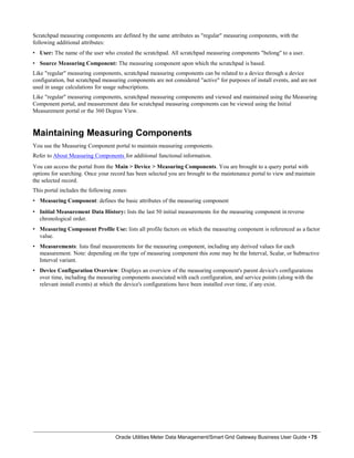 Scratchpad measuring components are defined by the same attributes as "regular" measuring components, with the
following additional attributes:
• User: The name of the user who created the scratchpad. All scratchpad measuring components "belong" to a user.
• Source Measuring Component: The measuring component upon which the scratchpad is based.
Like "regular" measuring components, scratchpad measuring components can be related to a device through a device
configuration, but scratchpad measuring components are not considered "active" for purposes of install events, and are not
used in usage calculations for usage subscriptions.
Like "regular" measuring components, scratchpad measuring components and viewed and maintained using the Measuring
Component portal, and measurement data for scratchpad measuring components can be viewed using the Initial
Measurement portal or the 360 Degree View.
Maintaining Measuring Components
You use the Measuring Component portal to maintain measuring components.
Refer to About Measuring Components for additional functional information.
You can access the portal from the Main > Device > Measuring Components. You are brought to a query portal with
options for searching. Once your record has been selected you are brought to the maintenance portal to view and maintain
the selected record.
This portal includes the following zones:
• Measuring Component: defines the basic attributes of the measuring component
• Initial Measurement Data History: lists the last 50 initial measurements for the measuring component in reverse
chronological order.
• Measuring Component Profile Use: lists all profile factors on which the measuring component is referenced as a factor
value.
• Measurements: lists final measurements for the measuring component, including any derived values for each
measurement. Note: depending on the type of measuring component this zone may be the Interval, Scalar, or Subtractive
Interval variant.
• Device Configuration Overview: Displays an overview of the measuring component's parent device's configurations
over time, including the measuring components associated with each configuration, and service points (along with the
relevant install events) at which the device's configurations have been installed over time, if any exist.
Oracle Utilities Meter Data Management/Smart Grid Gateway Business User Guide • 75
 