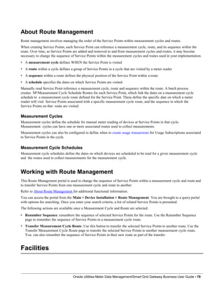 About Route Management
Route management involves managing the order of the Service Points within measurement cycles and routes.
When creating Service Points, each Service Point can reference a measurement cycle, route, and its sequence within the
route. Over time, as Service Points are added and removed to and from measurement cycles and routes, it may become
necessary to change the sequence of Service Points within the measurement cycles and routes used in your implementation.
• A measurement cycle defines WHEN the Service Point is visited
• A route within a cycle defines a group of Service Points in a cycle that are visited by a meter reader
• A sequence within a route defines the physical position of the Service Point within a route
• A schedule specifies the dates on which Service Points are visited.
Manually read Service Point reference a measurement cycle, route and sequence within the route. A batch process
creates SP/Measurement Cycle Schedule Routes for each Service Point, which link the dates on a measurement cycle
schedule to a measurement cycle route defined for the Service Point. These define the specific date on which a meter
reader will visit Service Points associated with a specific measurement cycle route, and the sequence in which the
Service Points on that route are visited.
Measurement Cycles
Measurement cycles define the schedule for manual meter reading of devices at Service Points in that cycle.
Measurement cycles can have one or more associated routes used to collect measurements.
Measurement cycles can also be configured to define when to create usage transactions for Usage Subscriptions associated
to Service Points in the cycle.
Measurement Cycle Schedules
Measurement cycle schedules define the dates on which devices are scheduled to be read for a given measurement cycle
and the routes used to collect measurements for the measurement cycle.
Working with Route Management
This Route Management portal is used to change the sequence of Service Points within a measurement cycle and route and
to transfer Service Points from one measurement cycle and route to another.
Refer to About Route Management for additional functional information.
You can access the portal from the Main > Device Installation > Route Management. You are brought to a query portal
with options for searching. Once you enter your search criteria, a list of related Service Points is presented.
The following actions are available once a Measurement Cycle and Route are selected:
• Renumber Sequence: renumbers the sequence of selected Service Points for the route. Use the Renumber Sequence
page to renumber the sequence of Service Points in a measurement cycle route.
• Transfer Measurement Cycle Route: Use this button to transfer the selected Service Points to another route. Use the
Transfer Measurement Cycle Route page to transfer the selected Service Points to another measurement cycle route.
You can also renumber the sequence of Service Points in their new route as part of the transfer.
Facilities
Oracle Utilities Meter Data Management/Smart Grid Gateway Business User Guide • 79
 