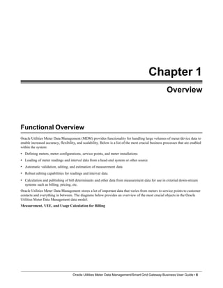 Chapter 1
Overview
Functional Overview
Oracle Utilities Meter Data Management/Smart Grid Gateway Business User Guide • 8
Oracle Utilities Meter Data Management (MDM) provides functionality for handling large volumes of meter/device data to
enable increased accuracy, flexibility, and scalability. Below is a list of the most crucial business processes that are enabled
within the system:
• Defining meters, meter configurations, service points, and meter installations
• Loading of meter readings and interval data from a head-end system or other source
• Automatic validation, editing, and estimation of measurement data
• Robust editing capabilities for readings and interval data
• Calculation and publishing of bill determinants and other data from measurement data for use in external down-stream
systems such as billing, pricing, etc.
Oracle Utilities Meter Data Management stores a lot of important data that varies from meters to service points to customer
contacts and everything in between. The diagrams below provides an overview of the most crucial objects in the Oracle
Utilities Meter Data Management data model:
Measurement, VEE, and Usage Calculation for Billing
 