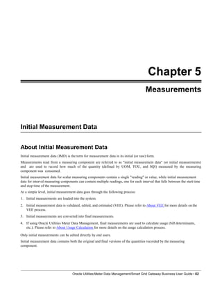 Chapter 5
Measurements
Initial Measurement Data
Oracle Utilities Meter Data Management/Smart Grid Gateway Business User Guide • 82
About Initial Measurement Data
Initial measurement data (IMD) is the term for measurement data in its initial (or raw) form.
Measurements read from a measuring component are referred to as "initial measurement data" (or initial measurements)
and are used to record how much of the quantity (defined by UOM, TOU, and SQI) measured by the measuring
component was consumed.
Initial measurement data for scalar measuring components contain a single "reading" or value, while initial measurement
data for interval measuring components can contain multiple readings, one for each interval that falls between the start time
and stop time of the measurement.
At a simple level, initial measurement data goes through the following process:
1. Initial measurements are loaded into the system.
2. Initial measurement data is validated, edited, and estimated (VEE). Please refer to About VEE for more details on the
VEE process.
3. Initial measurements are converted into final measurements.
4. If using Oracle Utilities Meter Data Management, final measurements are used to calculate usage (bill determinants,
etc.). Please refer to About Usage Calculation for more details on the usage calculation process.
Only initial measurements can be edited directly by end users.
Initial measurement data contains both the original and final versions of the quantities recorded by the measuring
component.
 