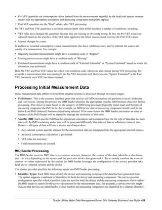 • Pre VEE quantities are consumption values derived from the measurements recorded by the head-end system or meter
reader with the appropriate installation and measuring component multipliers applied.
• Post VEE quantities are the "final" values, after VEE processing.
Pre VEE and Post VEE quantities in an initial measurement often differ based on a number of conditions, including:
• VEE rules have changed the quantities because they are missing or obviously wrong. In this, the Pre VEE values are
adjusted based on the specifics of the VEE rules applied to the initial measurement to create the Post VEE values
• Manual changes by a user.
In addition to recorded consumption values, measurements also have condition codes, used to indicate the source and
quality of a measurement. For example:
• Regularly recorded measurements might have a condition code of "Regular"
• Missing measurements might have a condition code of "Missing"
• Estimated measurements might have a condition code of "External Estimated" or "System Estimated" based on where the
estimation was performed.
Both Pre VEE and Post VEE values have their own condition code, which can also change during VEE processing. For
example, a measurement that was missing in the Pre VEE document will likely become "System Estimated" in the Post
VEE document once VEE has been executed.
Processing Initial Measurement Data
Initial measurement data (IMD) received from external systems is processed through two major stages:
• IMD Seeder: This is the common interface point that receives all IMD information and performs critical validations
and conversions. During this process the IMD Seeder identifies the appropriate specific IMD business object for further
processing. The choice is made based on the category of IMD being processed (typically initial load) and the type of
measuring component the IMD is for. For example, an IMD for an interval measuring component would result in the
Initial Load IMD (Interval) business object being selected. If for some reason the IMD Seeder encounters an error an
instance of the IMD Seeder will be created to manage the resolution of that error.
• Specific IMD: Each specific IMD has the appropriate calculation and validation logic for the type of data that hasbeen
received. An IMD containing scalar data will be processed differently than interval data or subtractive interval data.
However, all types of data will have a similar set of steps taken:
• Any external system specific statuses for the measurement data are interpreted into the appropriate internal statuses
• An initial consumption calculation is performed
• VEE rules are executed
• Final measurements are created
IMD Seeder Processing
The IMD Seeder receives IMD data in a common structure, however, the content of the data (identifiers, date/times,
etc) can vary depending on the system and the particular device that generated it. To accurately translate the external
content to values understood by the system the IMD Seeder leverages the configuration of the service provider (aka
head end or external system) and the device.
The service provider specifies the following inputs into IMD Seeder processing:
• Identifier Types: Each IMD must identify the device and measuring component the data has been generated from.
The system supports a multitude of identifiers for both the device and measuring component. The service provider
configuration specifies which identifier types are used for both the device and the measuring component which enables
the IMD seeder to search for the correct destination for the measurement data. For example, a service provider might
indicate that devices are identified by a serial number and measuring components are identified by a channel identifier.
Oracle Utilities Meter Data Management/Smart Grid Gateway Business User Guide • 83
 