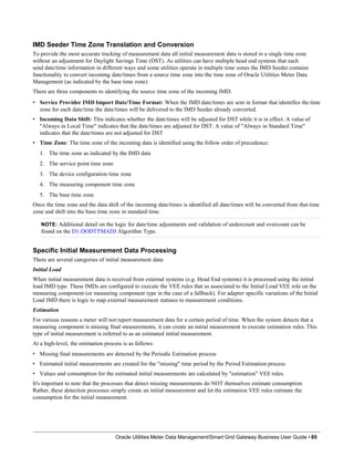 IMD Seeder Time Zone Translation and Conversion
To provide the most accurate tracking of measurement data all initial measurement data is stored in a single time zone
without an adjustment for Daylight Savings Time (DST). As utilities can have multiple head end systems that each
send date/time information in different ways and some utilities operate in multiple time zones the IMD Seeder contains
functionality to convert incoming date/times from a source time zone into the time zone of Oracle Utilities Meter Data
Management (as indicated by the base time zone)
There are three components to identifying the source time zone of the incoming IMD:
• Service Provider IMD Import Date/Time Format: When the IMD date/times are sent in format that identifies the time
zone for each date/time the date/times will be delivered to the IMD Seeder already converted.
• Incoming Data Shift: This indicates whether the date/times will be adjusted for DST while it is in effect. A value of
"Always in Local Time" indicates that the date/times are adjusted for DST. A value of "Always in Standard Time"
indicates that the date/times are not adjusted for DST
• Time Zone: The time zone of the incoming data is identified using the follow order of precedence:
1. The time zone as indicated by the IMD data
2. The service point time zone
3. The device configuration time zone
4. The measuring component time zone
5. The base time zone
Once the time zone and the data shift of the incoming date/times is identified all date/times will be converted from that time
zone and shift into the base time zone in standard time.
NOTE: Additional detail on the logic for date/time adjustments and validation of undercount and overcount can be
found on the D1-DODTTMADJ Algorithm Type.
Specific Initial Measurement Data Processing
There are several categories of initial measurement data:
Initial Load
When initial measurement data is received from external systems (e.g. Head End systems) it is processed using the initial
load IMD type. These IMDs are configured to execute the VEE rules that as associated to the Initial Load VEE role on the
measuring component (or measuring component type in the case of a fallback). For adapter specific variations of the Initial
Load IMD there is logic to map external measurement statuses to measurement conditions.
Estimation
For various reasons a meter will not report measurement data for a certain period of time. When the system detects that a
measuring component is missing final measurements, it can create an initial measurement to execute estimation rules. This
type of initial measurement is referred to as an estimated initial measurement.
At a high-level, the estimation process is as follows:
• Missing final measurements are detected by the Periodic Estimation process
• Estimated initial measurements are created for the "missing" time period by the Period Estimation process
• Values and consumption for the estimated initial measurements are calculated by "estimation" VEE rules.
It's important to note that the processes that detect missing measurements do NOT themselves estimate consumption.
Rather, these detection processes simply create an initial measurement and let the estimation VEE rules estimate the
consumption for the initial measurement.
Oracle Utilities Meter Data Management/Smart Grid Gateway Business User Guide • 85
 