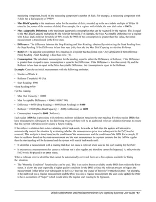 measuring component, based on the measuring component's number of dials. For example, a measuring component with
5 dials has a dial capacity of 99999.
• Max Dial Capacity is the maximum value for the number of dials, rounded up to the next whole multiple of 10 (or 10
raised to the power of the number of dials). For example, for a register with 4 dials, the max dial value is 10000.
• Max Acceptable Difference is the maximum acceptable consumption that can be recorded for the register. This is equal
to the Max Dial Capacity multiplied by the rollover threshold. For example, the Max Acceptable Difference for a register
with 4 dials and a rollover threshold of 90% would be 9000. If the consumption is greater than this value, the initial
measurement is transitioned to the Error state.
• Difference: The difference between the Stop Reading and Start Reading, obtained by subtracting the Start Reading from
the Stop Reading. If the Difference is less than zero (<0), then add the Max Dial Capacity to calculate Rollover.
• Rollover: The adjusted consumption for a reading on a register that has rolled over. Only applicable if the Difference
(Stop Reading - Start Reading) is less than zero (<0).
• Consumption: The calculated consumption for the reading, equal to either the Difference or Rollover. If the Difference
is greater than or equal to zero, consumption is equal to the Difference. If the Difference is less than zero (<0), and the
Rollover is less than or equal to the Max Acceptable Difference, the consumption is equal to the Rollover.
Example: Consider an initial measurement with the following attributes:
• Number of Dials: 4
• Rollover Threshold: 90 (%)
• Start Reading: 8900
•Stop Reading: 0500
For this reading,
• Max Dial Capacity = 10000
• Max Acceptable Difference = 9000 (10000 * 90)
• Difference = 0500 (Stop Reading) - 8900 (Start Reading) or -8400
• Rollover = 10000 (Max Dial Capacity) + -8400 (Difference) or 1600
• Consumption is equal to 1600 (Rollover).
Each scalar IMD that is processed will perform a rollover validation based on the start reading. For those scalar IMDs that
have measurements subsequent to the date being processed there will be an additional rollover validation forwards to ensure
that the current IMD does not invalidate a future reading.
If the rollover validation fails when validating either backwards, forwards, or both then the system will attempt to
automatically correct the situation by evaluating whether the measurements prior to or subsequent to the IMD can be
removed. This analysis is done based on the condition of the measurement and the condition of the IMD. For example. If
there is a rollover based on the start measurement and the start measurement is a system estimate but the IMD is regular
then the start reading will be bypassed and the system will search backwards until:
• It identifies a measurement with a reading that does not cause a rollover when used as the start reading for the IMD
• It encounters a measurement that causes a rollover but is also regular and therefore cannot be bypassed. At this point the
IMD would be placed in an error status.
When a rollover error is identified that cannot be automatically corrected there are a few options available for fixing
the situation:
• The "Override Condition" functionality can be used. This is an action button available on the IMD from within the Error
status. It allows the user to provide a higher quality condition for the IMD to force the rollover process to bypass the
measurement (either prior to or subsequent to the IMD) that was the source of the rollover threshold error. For example,
if the start read was a regular measurement and the IMD was also a regular measurement the user could update the IMD
to have a condition of "Super" which would allow the regular start reading to be bypassed.
Oracle Utilities Meter Data Management/Smart Grid Gateway Business User Guide • 87
 