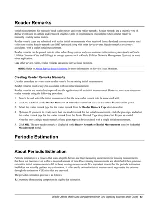 Reader Remarks
Initial measurements for manually-read scalar meters can create reader remarks. Reader remarks are a specific type of
device event used to capture and/or record specific events or circumstances encountered when a meter reader is
manually reading scalar meters.
Reader remark types are submitted with scalar initial measurements when received from a headend system or meter read
collection system. Reader remarks are NOT uploaded along with other device events. Reader remarks are always
associated with a scalar initial measurement.
Reader remarks can be passed onto to other subscribing systems such as a customer information system (such as Oracle
Utilities Customer Care and Billing), an outage system (such as Oracle Utilities Network Management System), or some
other application.
Like other device events, reader remarks can create service issue monitors.
NOTE: Refer to About Service Issue Monitors for more information on Service Issue Monitors.
Creating Reader Remarks Manually
Use this procedure to create a new reader remark for an existing initial measurement.
Reader remarks must always be associated with an initial measurement.
Reader remarks are most often imported into the application with an initial measurement. However, users can also create
reader remarks using the following procedure.
1. Search for and select the initial measurement that the new reader remark is to be associated with.
2. Click the Add link on the Reader Remarks of Initial Measurement zone on the Initial Measurement portal.
3. Select the reader remark type for the reader remark from the Reader Remark Type drop-down list.
4. Optional. If you need to create more than one reader remark for the initial measurement, click the plus sign, and select
the reader remark type for the reader remark from the Reader Remark Type drop-down list. Repeat as needed.
Note that only a single reader remark of any given type can be associated with a single initial measurement.
5. Click OK. The new reader remark is displayed in the Reader Remarks of Initial Measurement zone on the Initial
Measurement portal.
Periodic Estimation
Oracle Utilities Meter Data Management/Smart Grid Gateway Business User Guide • 92
About Periodic Estimation
Periodic estimation is a process that scans eligible devices and their measuring components for missing measurements
that have not been received within a required amount of time. Once missing measurements are identified it then generates
estimation initial measurements to fill in those missing measurements. It is important to note that the periodic estimation
itself does not actually perform any estimations. It relies on the estimation initial measurement to generate the estimate
through the estimation VEE rules that are executed.
The periodic estimation process is as follows:
1. Determine if measuring component is eligible for estimation.
 