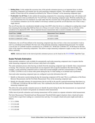 • Rolling Delay: In this method the execution time of the periodic estimation process is an important factor in which
measuring components will estimate how far each measuring component estimate. This method supports a minimum
number of hours that will be estimated (as defined by the "Hours to Estimate" on the measuring component type).
• Predictable Cut-off Time: In this method all measuring components for a measuring component type will estimate until
a specified point in time (as defined by the "Cut-off Time" on the measuring component type). With this method the cut-
off time determines how far estimations are made rather than the execution time of the periodic estimation process. There
is no minimum estimation size for this method it will always estimate up until the cut-off date/time even if that is only a
single interval.
The cut-off time takes into consideration daylight savings time (DST) when the device is configured as sending data in legal
time (meaning the Incoming Data Shift has been set to Always in Local). In these circumstances the cut-off time will be
considered to be adjusted for DST. This is important because measurement data is stored in standard. For example:
Cut-off Time: 12:00AM Measurement Time in Standard
01/15/2010 12:00AM (DST not in effect) 01/15/201012:00AM
04/15/2010 12:00AM (DST in effect) 04/14/201011:00PM
Furthermore, the cut-off time defined on the measuring component type does not have a time zone associated to it and as
such it is considered to be defined in the time zone of the particular measuring component being processed. For example
a cut-off time of 12:00AM would be considered to be 12:00AM UTC -08:00 and 12:00AM UTC -05:00 based on the time
zones of the respective measuring components. This allows a single measuring component to apply to many time zones and
behave uniformly.
NOTE: Additional detail on the interval periodic estimation process can be found on the D1-CIITBIH Algorithm Type.
Scalar Periodic Estimation
Scalar periodic estimation is only available for automatically read scalar measuring component since it requires that the
scalar measuring component be read on at least a daily basis to be eligible.
The scalar estimation process relies heaving on details from the measuring component type to identify when a measurement
is missing. This is because scalar measurements are not required to fall on specific boundaries like interval data. For
example, a scalar measuring component read on a daily basis around midnight could have measurements at 12:00AM,
11:55PM, 12:01PM or even at various other points during the day if a field reading or on demand read is performed.
Auto-read scalar measuring component types are configured to provide information that will:
• Identify at what point or points during the day the measuring component will be read. This is a combination of the Hours
Between Measurements and the First Daily Measurement Time on the measuring component type.
• Identify the allowable tolerance for measurements that do not fall on the specific expected measurement date/times (e.g.
11:55PM and 12:05AM are OK but 9AM is not). This is defined by the Early and Late Measurement Threshold on the
measuring component type.
This allows the scalar periodic estimation process to identify the points during the day that measurements are expected and
if no measurement are found it will generate an estimation initial measurement.
Unlike interval periodic estimation each missing measurement will be created as a separate estimation initial measurement.
The Early Measurement Threshold and Late Measurement Threshold fields support situations where a head-end system
is not be able to report their readings at a consistent time each day. For example a head-end system might send reads as
follows:
• 3/1 11:55PM
• 3/3 12:01AM
• 3/4 12:00AM
• 3/5 12:02AM
Oracle Utilities Meter Data Management/Smart Grid Gateway Business User Guide • 94
 