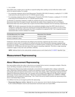 • 3/6 11:59 PM
These fields create a window prior to and after an expected reading where anything received within that window would
satisfy the expected reading. For example:
• For a measuring component with an Early Measurement Threshold of 00:10:00 (10 minutes), a reading for 3/1 11:55PM
would satisfy the early threshold for the 3/2 12:00AM expected reading.
• For a measuring component with an Late Measurement Threshold of 00:10:00 (10 minutes), a reading for 3/3 12:01AM
would satisfy the late threshold for the 3/3 12:00AM expected reading.
To determine if a measuring component is eligible for estimation the process will evaluate if the Last Contiguous
Measurement Date/Time far enough in the past. Specifically the number of hours elapsed since the Last Contiguous
Measurement Date/Time must be greater than or equal to the Hours Before Estimation from the measuring component type.
NOTE: The first daily measurement time takes into consideration daylight savings time (DST) when the device is
configured as sending data in legal time (meaning the Incoming Data Shift has been set to Always in Local). In these
circumstances the first daily measurement time will be considered to be adjusted for DST. This is important because
measurement data is stored in standard. For example:
First Daily Measurement Time:12:00AM Measurement Time in Standard
01/15/2010 12:00AM (DST not ineffect) 01/15/201012:00AM
04/15/2010 12:00AM (DST ineffect) 04/14/201011:00PM
Furthermore, the first daily measurement time defined on the measuring component type does not have a time zone
associated to it and as such it is considered to be defined in the time zone of the particular measuring component being
processed. For example, a first daily measurement time of 12:00AM would be considered to be 12:00AM UTC -08:00 and
12:00AM UTC -05:00 based on the time zones of the respective measuring components. This allows a single measuring
component to apply to many time zones and behave uniformly.
NOTE: Additional detail on the scalar periodic estimation process can be found on the D1-ARSPE Algorithm Type.
Measurement Reprocessing
Oracle Utilities Meter Data Management/Smart Grid Gateway Business User Guide • 95
About Measurement Reprocessing
One major problem utilities face today is when devices are installed with an incorrect consumption multiplier. When this
occurs, the billing consumption and the bills are incorrect retroactively.
The Measurement Reprocessing module automatically corrects historical consumption when a change is detected for
either a Measuring Component multiplier or Install Event installation constant. The system monitors for these changes and
automatically reprocesses historical measurements if one of the values changes. When a Measuring Component has been
triggered for Measurement Reprocessing, a new message will be recorded on the Log tab for the Measuring Component.
The message will look similar to this example: "Measuring Component Multiplier updated from 1.000000 to 2.000000.
Measurements will be examined for reprocessing". Also, a link to the activity created to perform the reprocessing will be
shown in the Related Object column.
Two different Activities are leveraged to perform this reprocessing:
• Measurement Reprocess Activity - Interval: this activity reprocesses interval data by dividing existingmeasurements
by the Combined Multiplier stored on each measurement record and creates new System IMDs.
 