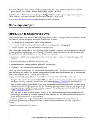 2. Ensure that the period being examined for reprocessing (shown as the Activity Start Date and End Date) covers the
period expected. If not accurate, the dates can be changed using the Edit button.
If all information on the Activity is correct, then press the Approve button to allow reprocessing to continue. Once the
activity is finished, a list of the spawned IMDs will be displayed on the Activity screen.
Refer to About Measurement Reprocessing for additional functional information.
Consumption Sync
Oracle Utilities Meter Data Management/Smart Grid Gateway Business User Guide • 97
Introduction to Consumption Sync
Traditional interval and smart meters are often configured with two channels of consumption data, one interval and the other
scalar. Utilities configure their meters this way for several reasons, including:
• Two channels provide for a redundant reading in case of a failure.
• Two channels provide for an independent check reading to ensure the meter is working properly.
• Customers often need both types of data for their business processes.
When capturing and storing usage for smart meters with related measuring components, one potential challenge is keeping
measurements from related scalar and interval channels synchronized. Measurements for interval and scalar channels for
the same device may fall out of alignment for many different reasons, such as:
1. Some meters use different technologies for recording interval and register readings, so the physical readings can be
different
2. Readings can vary because of different measurement times
3. Estimation processes can vary by channel and produce different results
4. There can be a mix of actual and estimated measurements
Having two sources of consumption data can cause many problems for utilities. Unfortunately, utilities often need both the
scalar and interval data to satisfy their business requirements. For example, scalar register readings may be used for billing,
while the interval data is used on a customer self-service portal.
Keeping measurement data aligned between two related measuring components is achieved in several ways:
• During the initial load of initial measurement data VEE rules estimate for missing measurements using measurement data
from related measuring components when available. Please refer to About IMD Estimations for more information.
• When measurement data is missing for one or both of the related measuring components the periodic estimation process
will generate estimation initial measurement data that will estimate one measuring component then estimate the second
measuring component such that the second measuring component's data can be synchronized with the first. Please refer
to About Periodic Estimation for more information.
• When new, more accurate, measurement data is received for only one of the measuring components the consumption
synchronization process will be initiated to align the previously estimated data with the newly received data. Note: this
process is what this section will be concentrating on.
Consumption synchronization is a process by which measurement data for related measuring component is kept
synchronized by re-estimating existing measurements when measurement data for related measuring components is
received.
For example, consider the following scenario:
 