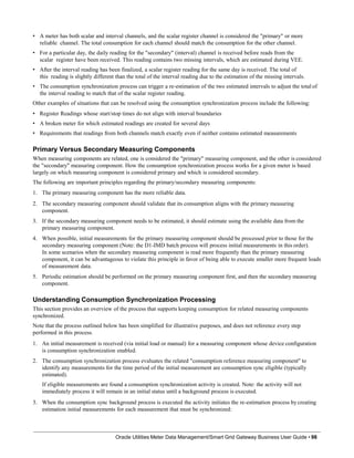 • A meter has both scalar and interval channels, and the scalar register channel is considered the "primary" or more
reliable channel. The total consumption for each channel should match the consumption for the other channel.
• For a particular day, the daily reading for the "secondary" (interval) channel is received before reads from the
scalar register have been received. This reading contains two missing intervals, which are estimated during VEE.
• After the interval reading has been finalized, a scalar register reading for the same day is received. The total of
this reading is slightly different than the total of the interval reading due to the estimation of the missing intervals.
• The consumption synchronization process can trigger a re-estimation of the two estimated intervals to adjust the total of
the interval reading to match that of the scalar register reading.
Other examples of situations that can be resolved using the consumption synchronization process include the following:
• Register Readings whose start/stop times do not align with interval boundaries
• A broken meter for which estimated readings are created for several days
• Requirements that readings from both channels match exactly even if neither contains estimated measurements
Primary Versus Secondary Measuring Components
When measuring components are related, one is considered the "primary" measuring component, and the other is considered
the "secondary" measuring component. How the consumption synchronization process works for a given meter is based
largely on which measuring component is considered primary and which is considered secondary.
The following are important principles regarding the primary/secondary measuring components:
1. The primary measuring component has the more reliable data.
2. The secondary measuring component should validate that its consumption aligns with the primary measuring
component.
3. If the secondary measuring component needs to be estimated, it should estimate using the available data from the
primary measuring component.
4. When possible, initial measurements for the primary measuring component should be processed prior to those for the
secondary measuring component (Note: the D1-IMD batch process will process initial measurements in this order).
In some scenarios when the secondary measuring component is read more frequently than the primary measuring
component, it can be advantageous to violate this principle in favor of being able to execute smaller more frequent loads
of measurement data.
5. Periodic estimation should be performed on the primary measuring component first, and then the secondary measuring
component.
Understanding Consumption Synchronization Processing
This section provides an overview of the process that supports keeping consumption for related measuring components
synchronized.
Note that the process outlined below has been simplified for illustrative purposes, and does not reference every step
performed in this process.
1. An initial measurement is received (via initial load or manual) for a measuring component whose device configuration
is consumption synchronization enabled.
2. The consumption synchronization process evaluates the related "consumption reference measuring component" to
identify any measurements for the time period of the initial measurement are consumption sync eligible (typically
estimated).
If eligible measurements are found a consumption synchronization activity is created. Note: the activity will not
immediately process it will remain in an initial status until a background process is executed.
3. When the consumption sync background process is executed the activity initiates the re-estimation process by creating
estimation initial measurements for each measurement that must be synchronized:
Oracle Utilities Meter Data Management/Smart Grid Gateway Business User Guide • 98
 
