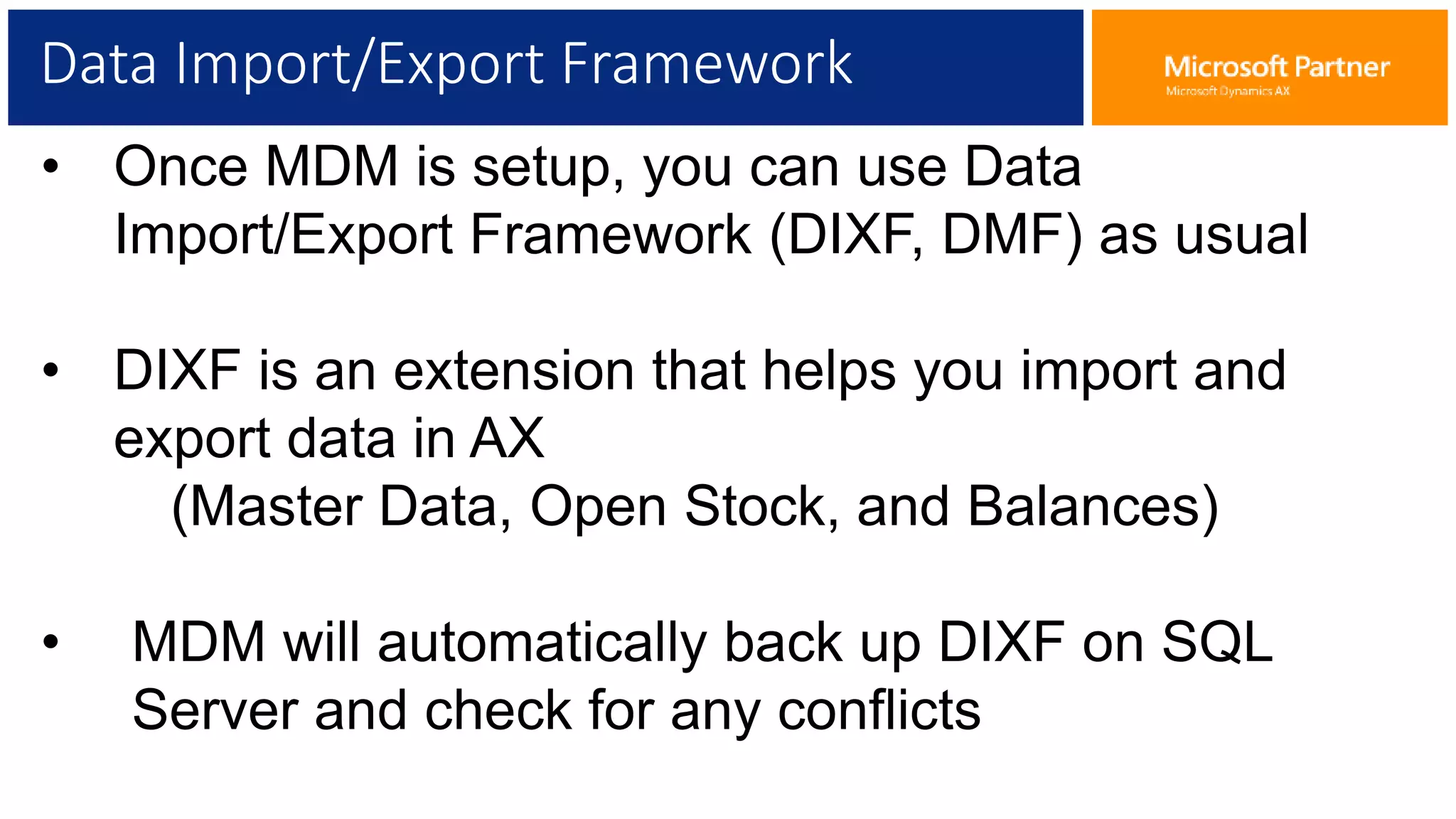 Data Import/Export Framework
• Once MDM is setup, you can use Data
Import/Export Framework (DIXF, DMF) as usual
• DIXF is an extension that helps you import and
export data in AX
(Master Data, Open Stock, and Balances)
• MDM will automatically back up DIXF on SQL
Server and check for any conflicts
 