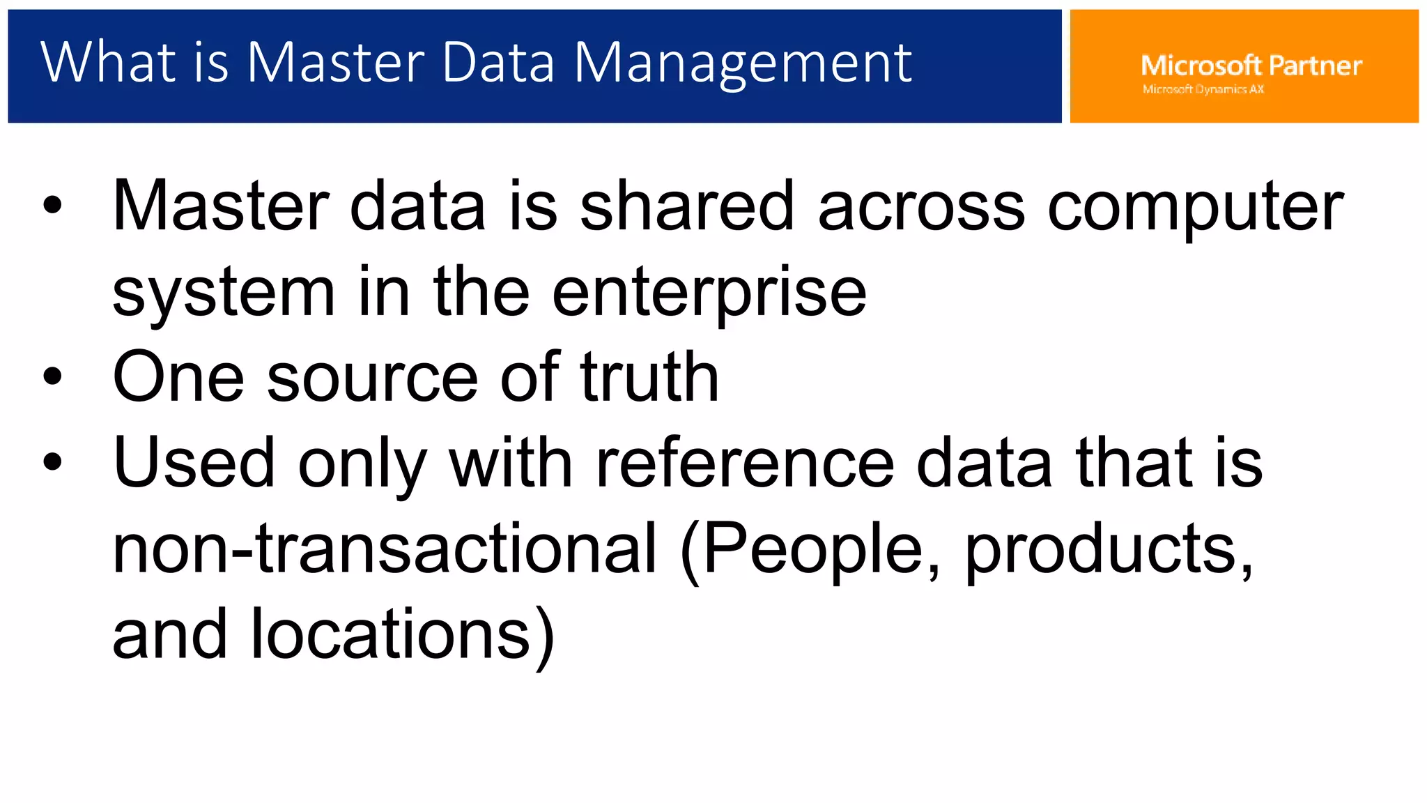 What is Master Data Management
• Master data is shared across computer
system in the enterprise
• One source of truth
• Used only with reference data that is
non-transactional (People, products,
and locations)
 
