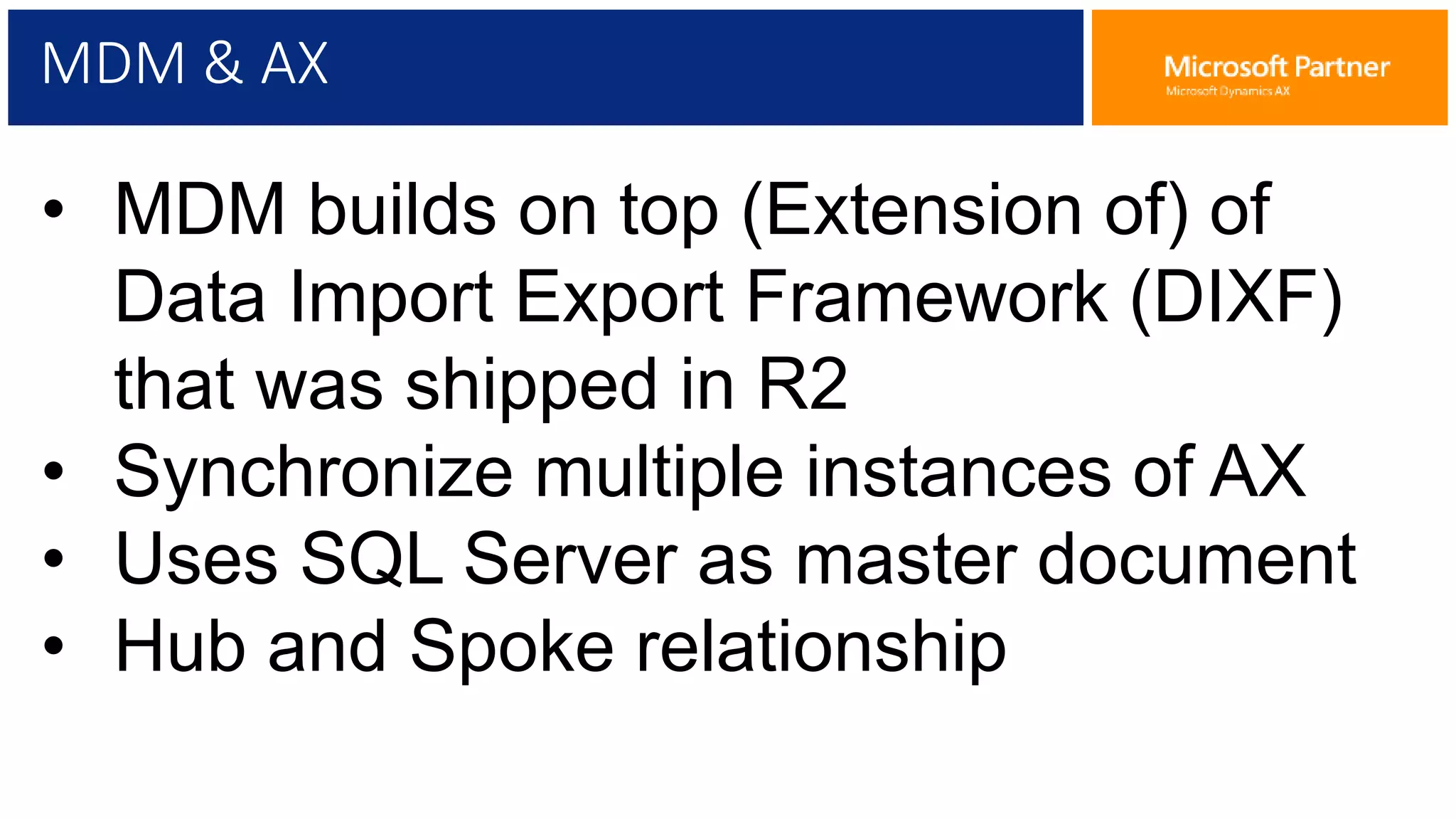 MDM & AX
• MDM builds on top (Extension of) of
Data Import Export Framework (DIXF)
that was shipped in R2
• Synchronize multiple instances of AX
• Uses SQL Server as master document
• Hub and Spoke relationship
 