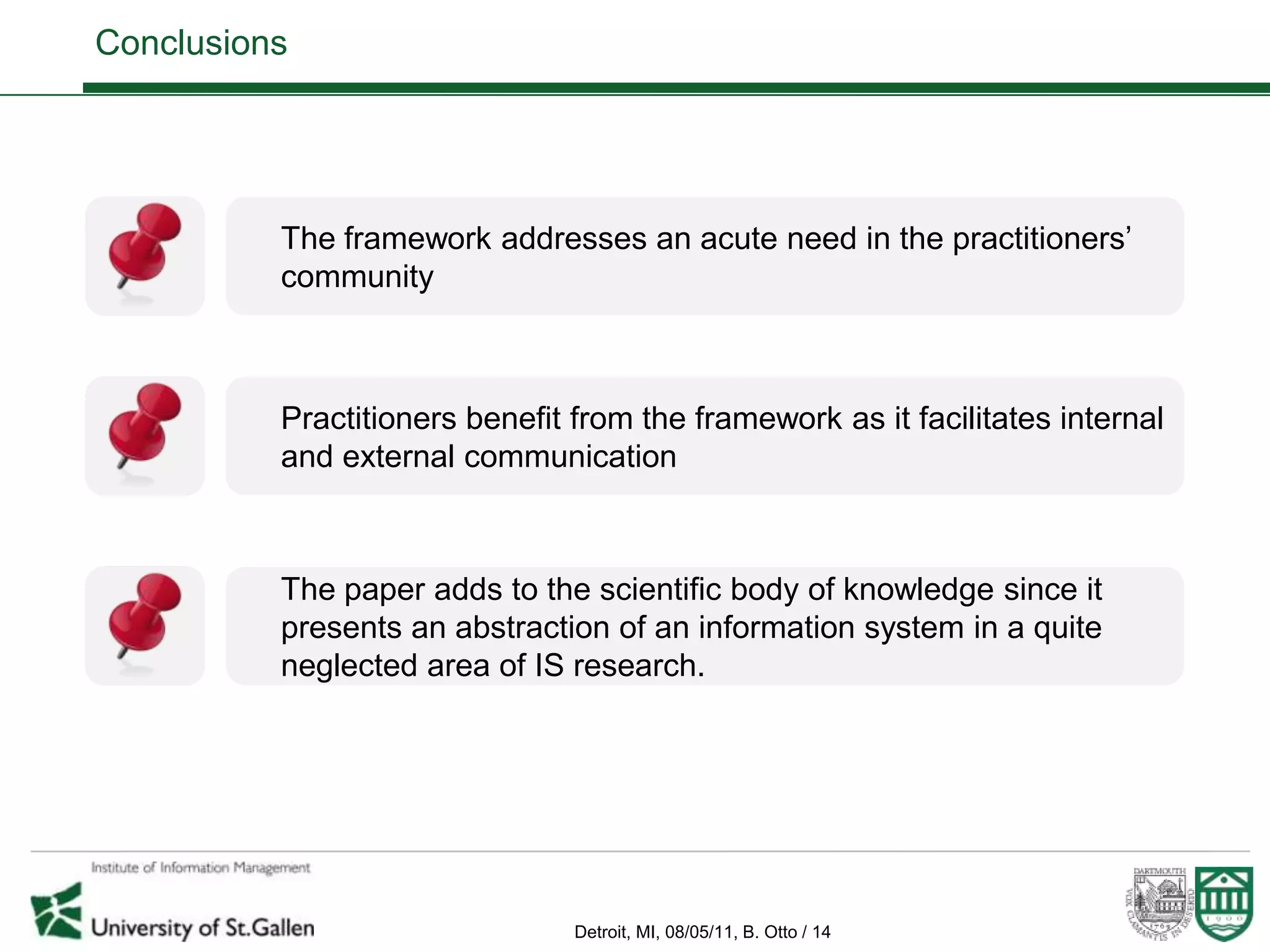 Conclusions




          The framework addresses an acute need in the practitioners’
          community



          Practitioners benefit from the framework as it facilitates internal
          and external communication



          The paper adds to the scientific body of knowledge since it
          presents an abstraction of an information system in a quite
          neglected area of IS research.




                                Detroit, MI, 08/05/11, B. Otto / 14
 
