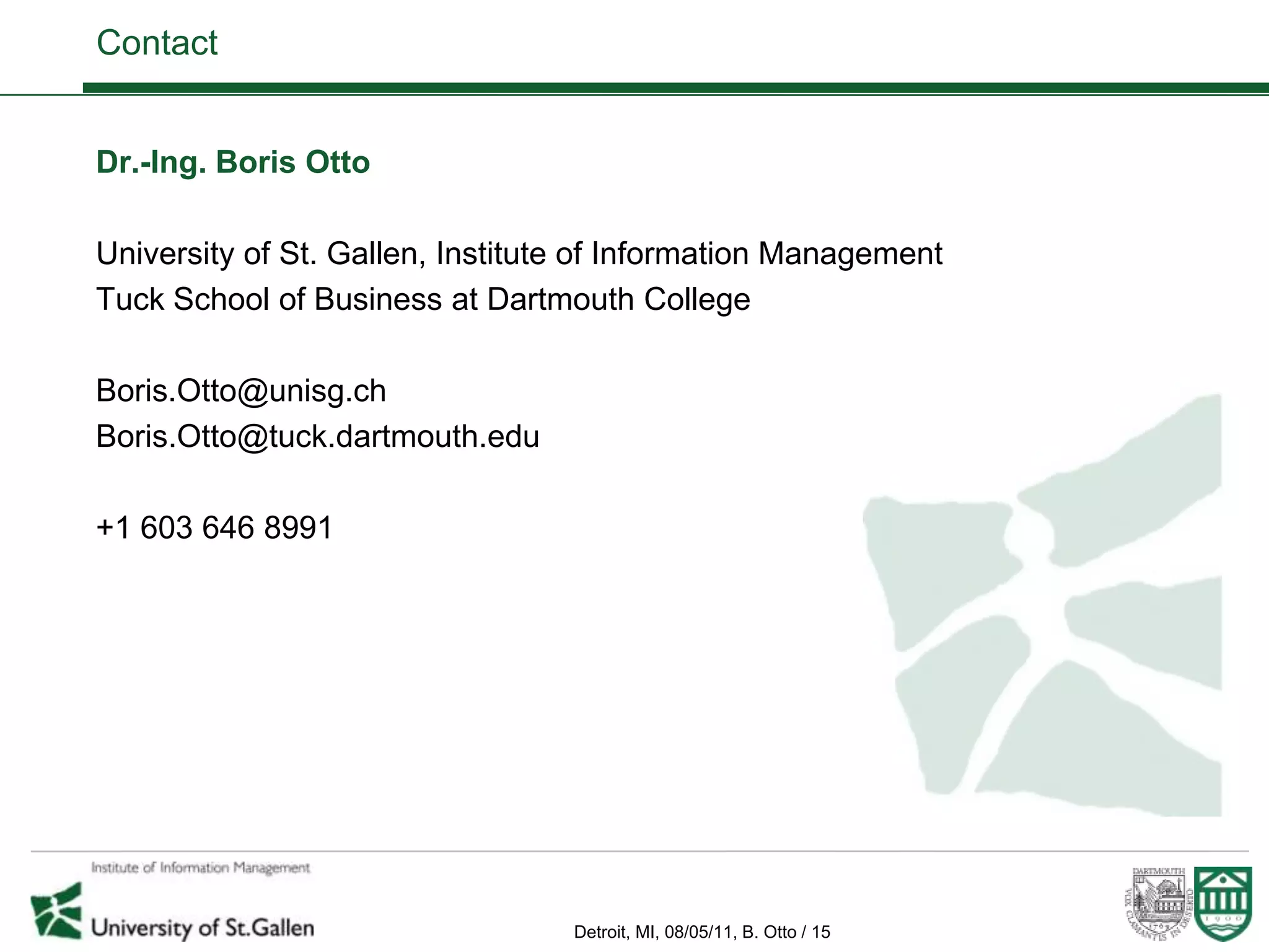 Contact


Dr.-Ing. Boris Otto

University of St. Gallen, Institute of Information Management
Tuck School of Business at Dartmouth College

Boris.Otto@unisg.ch
Boris.Otto@tuck.dartmouth.edu

+1 603 646 8991




                                  Detroit, MI, 08/05/11, B. Otto / 15
 