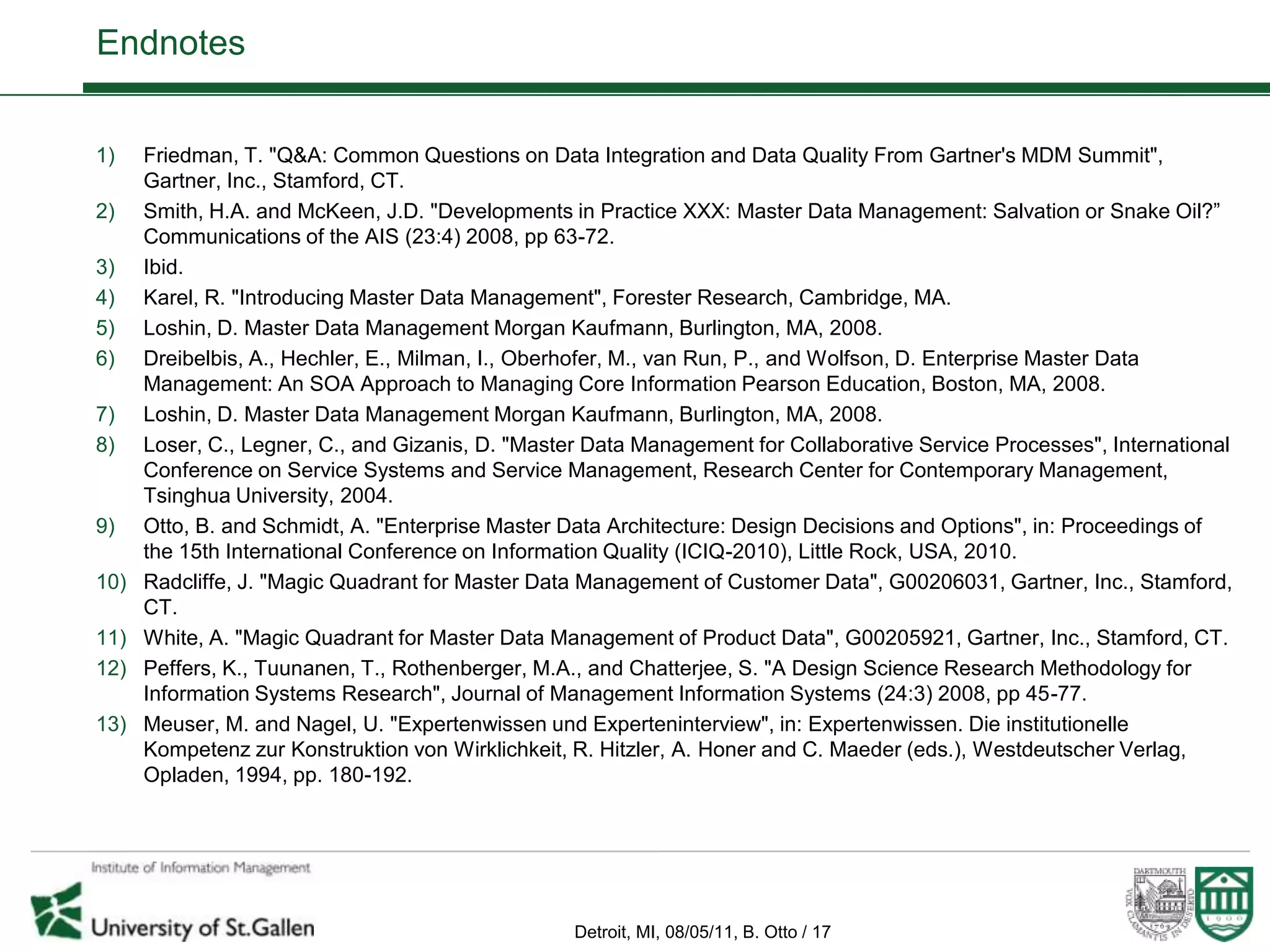 Endnotes


1)    Friedman, T. "Q&A: Common Questions on Data Integration and Data Quality From Gartner's MDM Summit",
      Gartner, Inc., Stamford, CT.
2)    Smith, H.A. and McKeen, J.D. "Developments in Practice XXX: Master Data Management: Salvation or Snake Oil?”
      Communications of the AIS (23:4) 2008, pp 63-72.
3)    Ibid.
4)    Karel, R. "Introducing Master Data Management", Forester Research, Cambridge, MA.
5)    Loshin, D. Master Data Management Morgan Kaufmann, Burlington, MA, 2008.
6)    Dreibelbis, A., Hechler, E., Milman, I., Oberhofer, M., van Run, P., and Wolfson, D. Enterprise Master Data
      Management: An SOA Approach to Managing Core Information Pearson Education, Boston, MA, 2008.
7)    Loshin, D. Master Data Management Morgan Kaufmann, Burlington, MA, 2008.
8)    Loser, C., Legner, C., and Gizanis, D. "Master Data Management for Collaborative Service Processes", International
      Conference on Service Systems and Service Management, Research Center for Contemporary Management,
      Tsinghua University, 2004.
9)    Otto, B. and Schmidt, A. "Enterprise Master Data Architecture: Design Decisions and Options", in: Proceedings of
      the 15th International Conference on Information Quality (ICIQ-2010), Little Rock, USA, 2010.
10)   Radcliffe, J. "Magic Quadrant for Master Data Management of Customer Data", G00206031, Gartner, Inc., Stamford,
      CT.
11)   White, A. "Magic Quadrant for Master Data Management of Product Data", G00205921, Gartner, Inc., Stamford, CT.
12)   Peffers, K., Tuunanen, T., Rothenberger, M.A., and Chatterjee, S. "A Design Science Research Methodology for
      Information Systems Research", Journal of Management Information Systems (24:3) 2008, pp 45-77.
13)   Meuser, M. and Nagel, U. "Expertenwissen und Experteninterview", in: Expertenwissen. Die institutionelle
      Kompetenz zur Konstruktion von Wirklichkeit, R. Hitzler, A. Honer and C. Maeder (eds.), Westdeutscher Verlag,
      Opladen, 1994, pp. 180-192.




                                                   Detroit, MI, 08/05/11, B. Otto / 17
 
