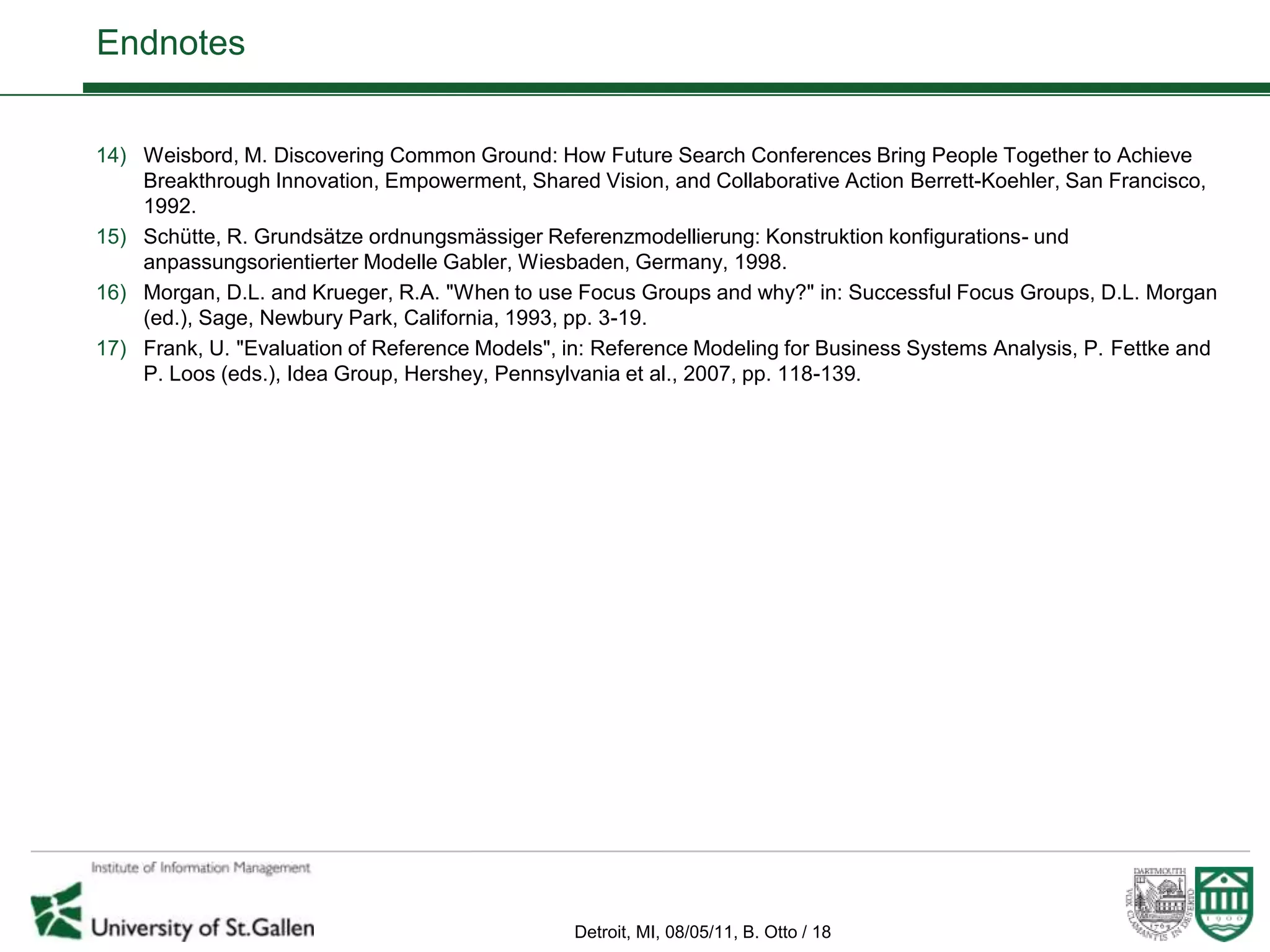 Endnotes


14) Weisbord, M. Discovering Common Ground: How Future Search Conferences Bring People Together to Achieve
    Breakthrough Innovation, Empowerment, Shared Vision, and Collaborative Action Berrett-Koehler, San Francisco,
    1992.
15) Schütte, R. Grundsätze ordnungsmässiger Referenzmodellierung: Konstruktion konfigurations- und
    anpassungsorientierter Modelle Gabler, Wiesbaden, Germany, 1998.
16) Morgan, D.L. and Krueger, R.A. "When to use Focus Groups and why?" in: Successful Focus Groups, D.L. Morgan
    (ed.), Sage, Newbury Park, California, 1993, pp. 3-19.
17) Frank, U. "Evaluation of Reference Models", in: Reference Modeling for Business Systems Analysis, P. Fettke and
    P. Loos (eds.), Idea Group, Hershey, Pennsylvania et al., 2007, pp. 118-139.




                                                 Detroit, MI, 08/05/11, B. Otto / 18
 