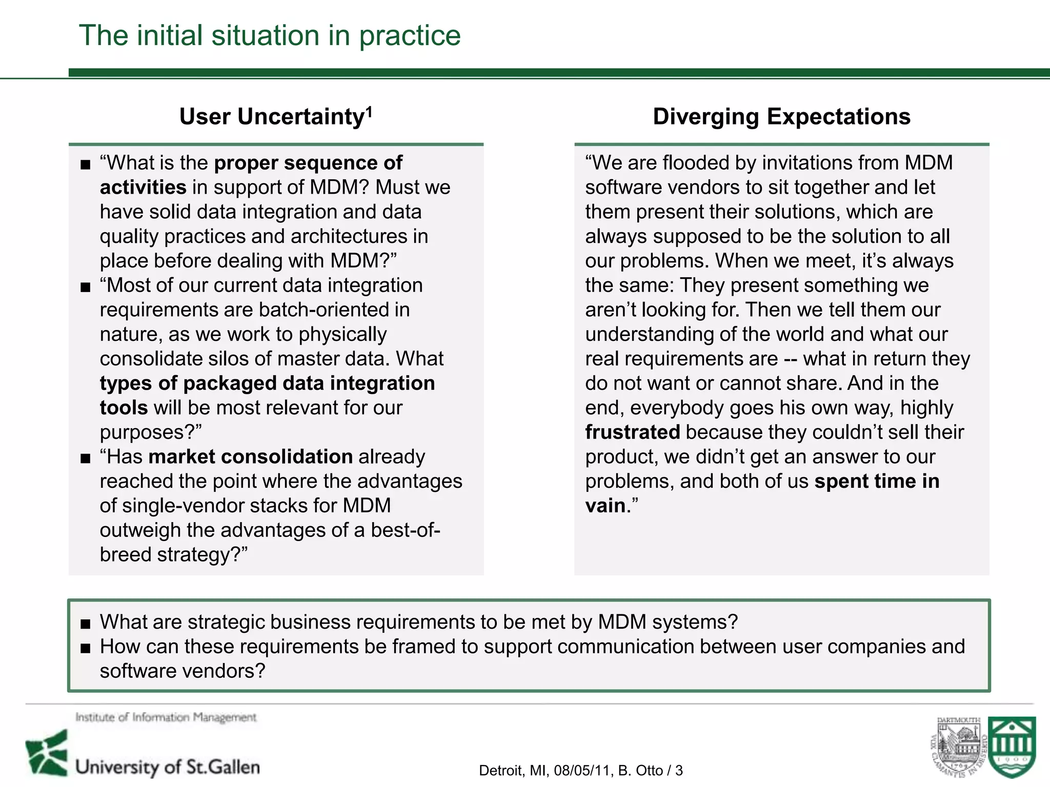The initial situation in practice

          User Uncertainty1                                            Diverging Expectations
■ “What is the proper sequence of                           “We are flooded by invitations from MDM
  activities in support of MDM? Must we                     software vendors to sit together and let
  have solid data integration and data                      them present their solutions, which are
  quality practices and architectures in                    always supposed to be the solution to all
  place before dealing with MDM?”                           our problems. When we meet, it’s always
■ “Most of our current data integration                     the same: They present something we
  requirements are batch-oriented in                        aren’t looking for. Then we tell them our
  nature, as we work to physically                          understanding of the world and what our
  consolidate silos of master data. What                    real requirements are -- what in return they
  types of packaged data integration                        do not want or cannot share. And in the
  tools will be most relevant for our                       end, everybody goes his own way, highly
  purposes?”                                                frustrated because they couldn’t sell their
■ “Has market consolidation already                         product, we didn’t get an answer to our
  reached the point where the advantages                    problems, and both of us spent time in
  of single-vendor stacks for MDM                           vain.”
  outweigh the advantages of a best-of-
  breed strategy?”


■ What are strategic business requirements to be met by MDM systems?
■ How can these requirements be framed to support communication between user companies and
  software vendors?



                                           Detroit, MI, 08/05/11, B. Otto / 3
 