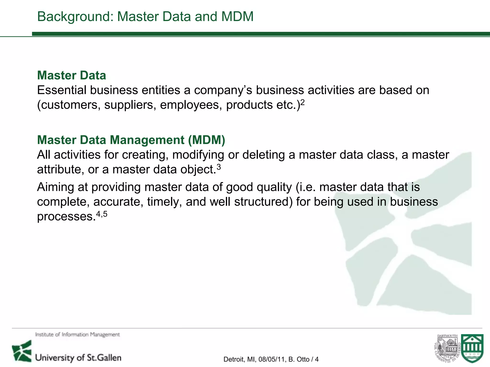 Background: Master Data and MDM



Master Data
Essential business entities a company’s business activities are based on
(customers, suppliers, employees, products etc.)2

Master Data Management (MDM)
All activities for creating, modifying or deleting a master data class, a master
attribute, or a master data object.3
Aiming at providing master data of good quality (i.e. master data that is
complete, accurate, timely, and well structured) for being used in business
processes.4,5




                                    Detroit, MI, 08/05/11, B. Otto / 4
 