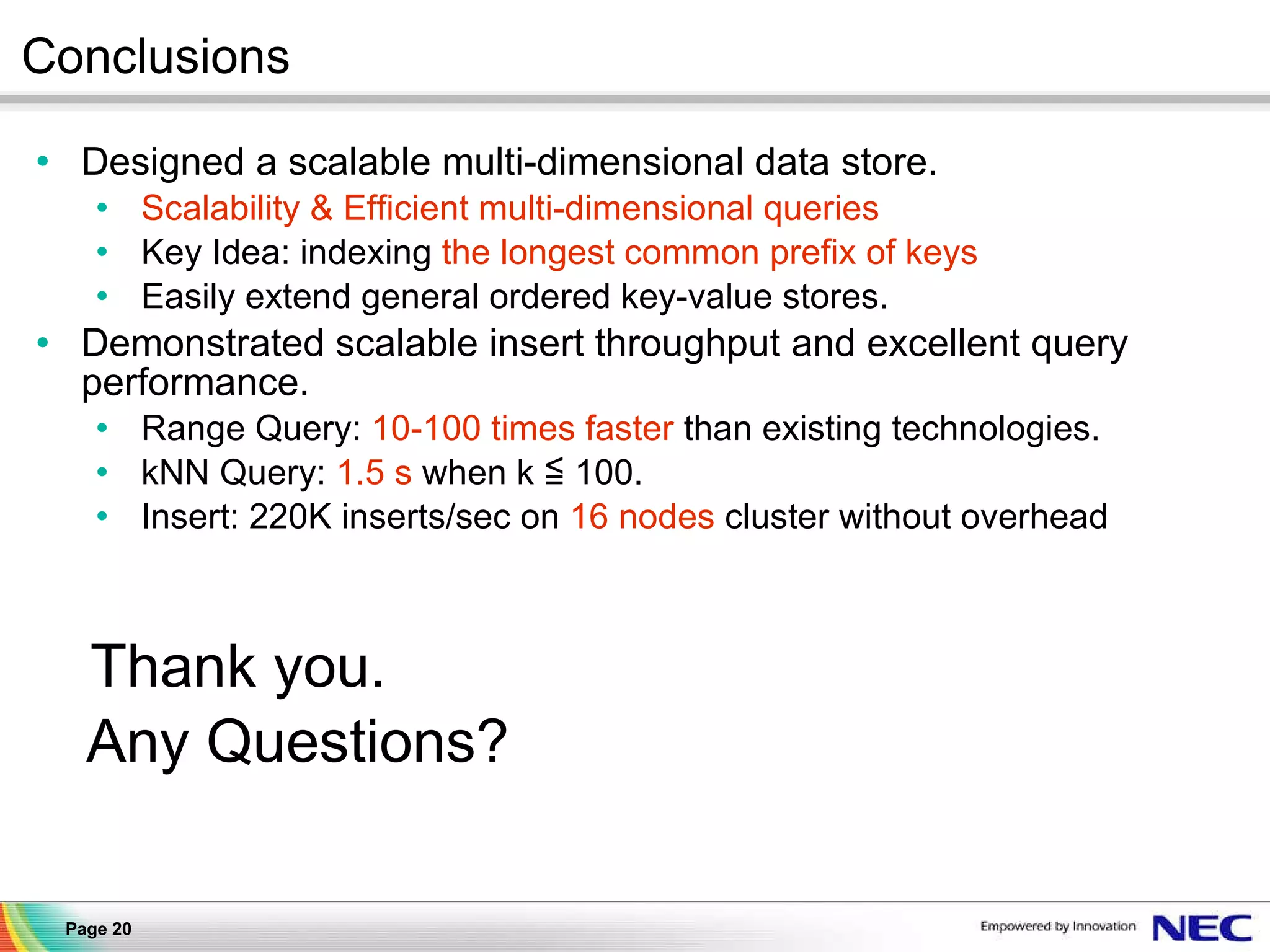 Conclusions Designed a scalable multi-dimensional data store. Scalability & Efficient multi-dimensional queries Key Idea: indexing  the longest common prefix of keys Easily extend general ordered key-value stores. Demonstrated scalable insert throughput and excellent query performance. Range Query:  10-100 times faster  than existing technologies. kNN Query:  1.5 s  when k ≦ 100. Insert: 220K inserts/sec on  16 nodes  cluster without overhead Thank you. Any Questions? 