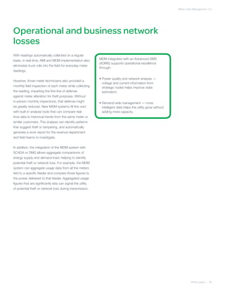 Meter Data Management 2.0




Operational and business network
losses
With readings automatically collected on a regular
basis, in real time, AMI and MDM implementation also         MDM integrated with an Advanced DMS
                                                             (ADMS) supports operational excellence
eliminates truck rolls into the field for everyday meter
                                                             through:
readings.

                                                             •  ower quality and network analysis —
                                                               P
However, those meter technicians also provided a
                                                               voltage and current information from
monthly field inspection of each meter while collecting        strategic nodes helps improve state
the reading, imparting the first line of defense               estimation.
against meter alteration for theft purposes. Without
in-person monthly inspections, that defense might            •  emand-side management — more
                                                               D
be greatly reduced. New MDM systems fill this void             intelligent data helps the utility grow without
with built-in analysis tools that can compare real-            adding more capacity.
time data to historical trends from the same meter or
similar customers. This analysis can identify patterns
that suggest theft or tampering, and automatically
generate a work report for the revenue department
and field teams to investigate.


In addition, the integration of the MDM system with
SCADA or DMS allows aggregate comparisons of
energy supply and demand load, helping to identify
potential theft or network loss. For example, the MDM
system can aggregate usage data from all the meters
tied to a specific feeder and compare those figures to
the power delivered to that feeder. Aggregated usage
figures that are significantly less can signal the utility
of potential theft or network loss during transmission.




                                                                                                                          White paper | 08
 