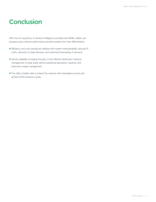 Meter Data Management 2.0




Conclusion

With the rich repository of network intelligence possible with MDM, utilities can
squeeze every network performance benefit possible from their AMI initiative:


•  fficiency and cost savings are realized with system interoperability, reduced IT
  E
  costs, reduction of peak demand, and optimized forecasting of demand.


•  ervice reliability increases through a more efficient distribution network,
  S
  management of peak loads without additional generation capacity, and
  improved outage management.


•  he utility is better able to extend the network with renewable sources and
  T
  achieve GHG emissions goals.




                                                                                                White paper | 11
 