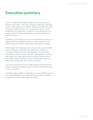 Leveraging AMI for Outage Management




Executive summary

The fact that a Meter Data Management (MDM) system is the single, secure
repository for the millions of data points collected by an AMI makes it the logical
solution for data analytics such as validation, editing and estimation that improve
the accuracy of billing information. Yet, as a single-source system of record,
the MDM also is the starting point for integration of meter-read data with other
enterprise systems to improve real-time efficiency of network operations and
business processes.


The MDM with meter modeling components and standardized connectivity can
integrate with the utility geodatabase (GIS) and outage management system
(OMS) to significantly streamline outage detection and restoration verification.


MDM integrated with the utility supervisory control and data acquisition (SCADA)
system or distribution management system (DMS) allows comparison of
information at substation/net-stations with aggregated meter data to detect
potential theft or network loss during distribution. Similar aggregate comparison
helps analyze power quality, identify demand trending and forecast demand.
These network analysis capabilities empower accurate asset planning and the
utility’s ability to meet demand without adding more capacity.


In all of these enterprise-level functions, MDM integration with the GIS provides
valuable visualization that facilitates operator and analyst identification of areas of
concern or opportunity.


The real-time network intelligence possible with such a powerful MDM solution can
return substantial benefits to several utility operations and business processes —
well beyond the initial-level billing accuracy improvement.




                                                                                                              White paper | 01
 