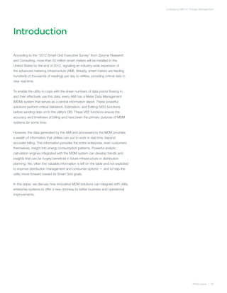 Leveraging AMI for Outage Management




Introduction

According to the “2012 Smart Grid Executive Survey” from Zpryme Research
and Consulting, more than 52 million smart meters will be installed in the
United States by the end of 2012, signaling an industry-wide expansion of
the advanced metering infrastructure (AMI). Already, smart meters are feeding
hundreds of thousands of readings per day to utilities, providing critical data in
near real-time.


To enable the utility to cope with the sheer numbers of data points flowing in,
and then effectively use this data, every AMI has a Meter Data Management
(MDM) system that serves as a central information depot. These powerful
solutions perform critical Validation, Estimation, and Editing (VEE) functions
before sending data on to the utility’s CIS. These VEE functions ensure the
accuracy and timeliness of billing and have been the primary purpose of MDM
systems for some time.


However, the data generated by the AMI and processed by the MDM provides
a wealth of information that utilities can put to work in real time, beyond
accurate billing. This information provides the entire enterprise, even customers
themselves, insight into energy consumption patterns. Powerful analytic
calculation engines integrated with the MDM system can develop trends and
insights that can be hugely beneficial in future infrastructure or distribution
planning. Yet, often this valuable information is left on the table and not exploited
to improve distribution management and consumer options — and to help the
utility move forward toward its Smart Grid goals.


In this paper, we discuss how innovative MDM solutions can integrate with utility
enterprise systems to offer a new doorway to better business and operational
improvements.




                                                                                                            White paper | 02
 
