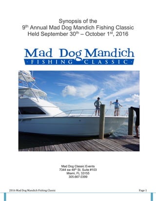 2016 Mad Dog Mandich Fishing Classic Page 1
Synopsis of the
9th
Annual Mad Dog Mandich Fishing Classic
Held September 30th
– October 1st
, 2016
Mad Dog Classic Events
7344 sw 48th St. Suite #103
Miami, FL 33155
305.667.0399
 
