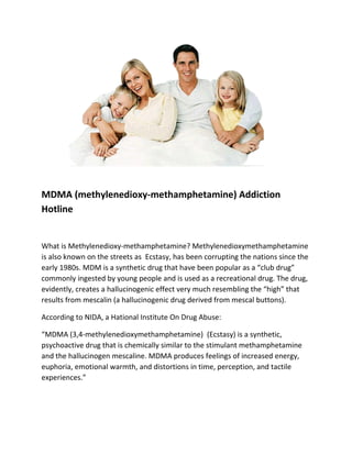 MDMA (methylenedioxy-methamphetamine) Addiction
Hotline


What is Methylenedioxy-methamphetamine? Methylenedioxymethamphetamine
is also known on the streets as Ecstasy, has been corrupting the nations since the
early 1980s. MDM is a synthetic drug that have been popular as a “club drug”
commonly ingested by young people and is used as a recreational drug. The drug,
evidently, creates a hallucinogenic effect very much resembling the “high” that
results from mescalin (a hallucinogenic drug derived from mescal buttons).

According to NIDA, a Hational Institute On Drug Abuse:

“MDMA (3,4-methylenedioxymethamphetamine) (Ecstasy) is a synthetic,
psychoactive drug that is chemically similar to the stimulant methamphetamine
and the hallucinogen mescaline. MDMA produces feelings of increased energy,
euphoria, emotional warmth, and distortions in time, perception, and tactile
experiences.”
 