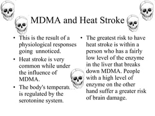 MDMA and Heat Stroke
• This is the result of a • The greatest risk to have
  physiological responses   heat stroke is within a
  going unnoticed.          person who has a fairly
• Heat stroke is very       low level of the enzyme
  common while under        in the liver that breaks
  the influence of          down MDMA. People
  MDMA.                     with a high level of
• The body's temperature    enzyme on the other
  is regulated by the       hand suffer a greater risk
  serotonine system.        of brain damage.
 