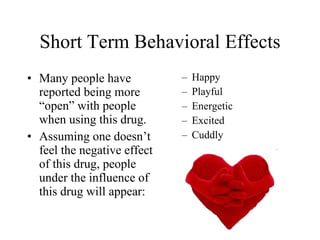 Short Term Behavioral Effects
• Many people have           –   Happy
  reported being more        –   Playful
  “open” with people         –   Energetic
  when using this drug.      –   Excited
• Assuming one doesn’t       –   Cuddly
  feel the negative effect
  of this drug, people
  under the influence of
  this drug will appear:
 