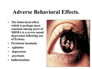 Adverse Behavioral Effects.
• The behavioral effect
  which is perhaps most
  common among users of
  MDMA is a severe mood
  depression following use
  of Ecstasy.
• Persistent insomnia
• agitation
• depression
• psychosis
• hallucinations
 