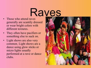 Raves
• Those who attend raves
  generally are scantily dressed
  or wear bright colors with
  different textures.
• They often have pacifiers or
  something else to suck on.
• Light shows are also very
  common. Light shows are a
  dance using glow sticks or
  micro lights usually
  performed at a rave or dance
  clubs.
 