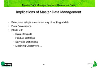 Master Data Management and Reference Data

      Implications of Master Data Management

• Enterprise adopts a common way of looking at data
• Data Governance
• Starts with
   – Data Stewards
   – Product Catalogs
   – Services Definitions
   – Matching Customers …




                            10
 