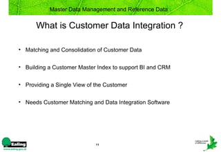 Master Data Management and Reference Data


      What is Customer Data Integration ?

• Matching and Consolidation of Customer Data


• Building a Customer Master Index to support BI and CRM


• Providing a Single View of the Customer


• Needs Customer Matching and Data Integration Software




                             11
 