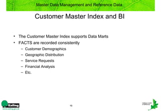 Master Data Management and Reference Data


            Customer Master Index and BI

• The Customer Master Index supports Data Marts
• FACTS are recorded consistently
   – Customer Demographics
   – Geographic Distribution
   – Service Requests
   – Financial Analysis
   – Etc.




                               13
 