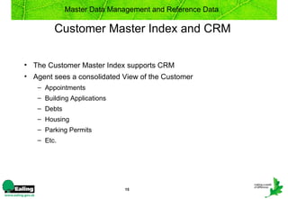 Master Data Management and Reference Data

        Customer Master Index and CRM

• The Customer Master Index supports CRM
• Agent sees a consolidated View of the Customer
   – Appointments
   – Building Applications
   – Debts
   – Housing
   – Parking Permits
   – Etc.




                             15
 