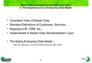 Master Data Management and Reference Data
               4. The Importance of an Enterprise Data Model




•   Consistent View of Master Data
•   Standard Definitions of Customers, Services...
•   Mapping to BI, CRM, etc..
•   Implemented in Master Data Standardisation Layer

• The Ealing Enterprise Data Model ...
     – http://www.ealing.gov.uk/services/nonlgcl/enterprise_data_model/




                                          18
 
