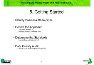 Master Data Management and Reference Data



                       5. Getting Started
• Identify Business Champions

• Decide the Approach
   • Top-down, Bottom-Up
   • Ref Data, Product Catalogue, CMI



• Determine the Standards
   • Internal, External, National, Int'l



• Data Quality Audit
   • Infrastructure, Software Tools, Governance




                                           24
 