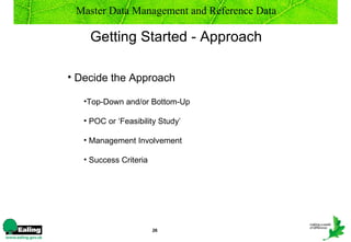 Master Data Management and Reference Data

    Getting Started - Approach

• Decide the Approach

   •Top-Down and/or Bottom-Up

   • POC or ‘Feasibility Study’

   • Management Involvement

   • Success Criteria




                        26
 