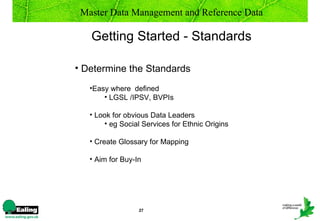 Master Data Management and Reference Data

   Getting Started - Standards

• Determine the Standards
   •Easy where defined
       • LGSL /IPSV, BVPIs

   • Look for obvious Data Leaders
       • eg Social Services for Ethnic Origins

   • Create Glossary for Mapping

   • Aim for Buy-In




                  27
 