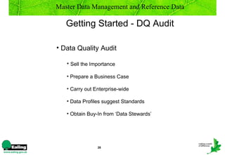 Master Data Management and Reference Data

   Getting Started - DQ Audit

• Data Quality Audit

   • Sell the Importance

   • Prepare a Business Case

   • Carry out Enterprise-wide

   • Data Profiles suggest Standards

   • Obtain Buy-In from ‘Data Stewards’




                28
 