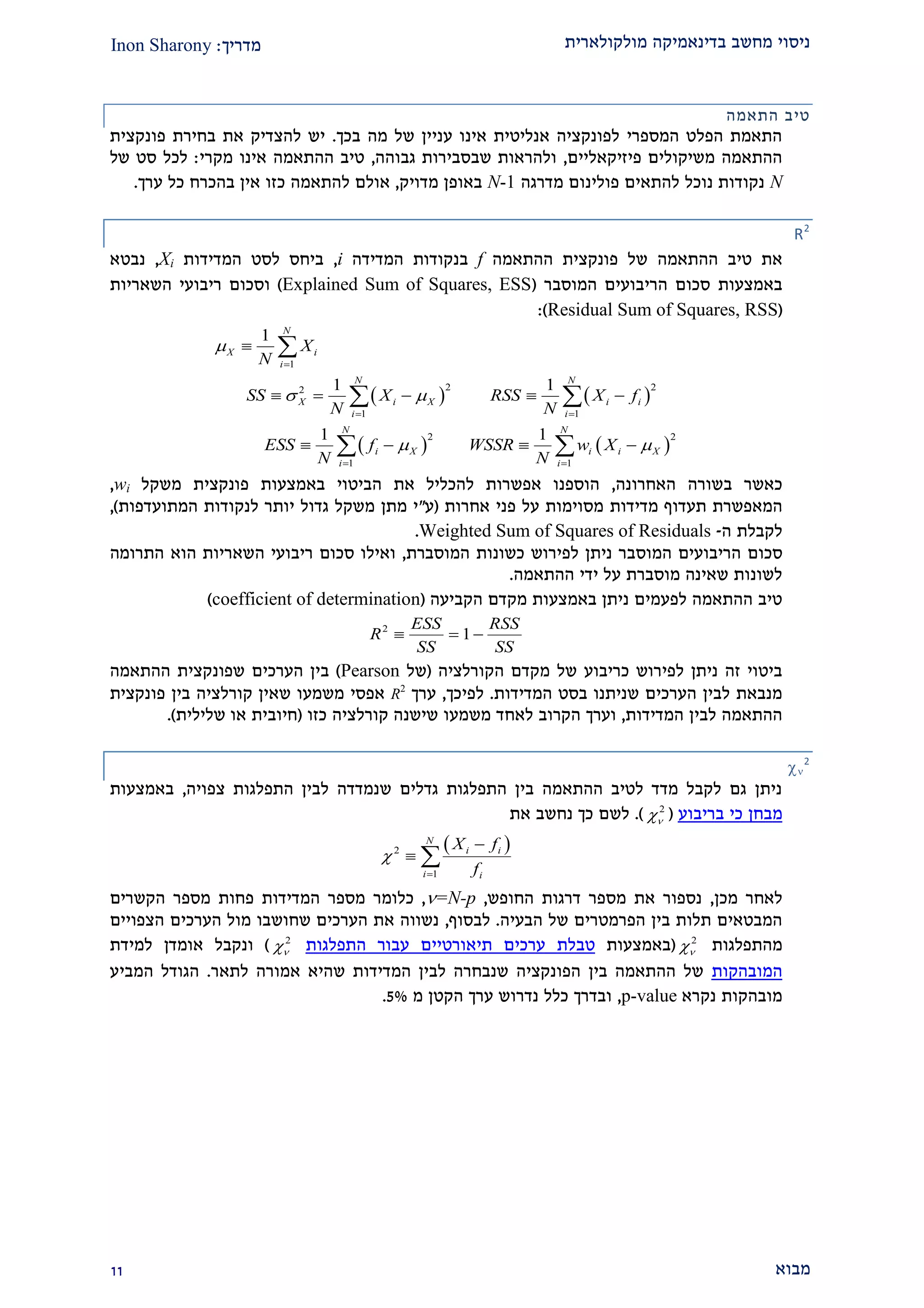 ‫מולקולארית‬ ‫בדינאמיקה‬ ‫מחשב‬ ‫ניסוי‬‫מדריך‬:Inon Sharony
‫מבוא‬22
‫התאמה‬ ‫טיב‬
‫בכך‬ ‫מה‬ ‫של‬ ‫עניין‬ ‫אינו‬ ‫אנליטית‬ ‫לפונקציה‬ ‫המספרי‬ ‫הפלט‬ ‫התאמת‬.‫פונקצית‬ ‫בחירת‬ ‫את‬ ‫להצדיק‬ ‫יש‬
‫פיזיקאליים‬ ‫משיקולים‬ ‫ההתאמה‬,‫גבוהה‬ ‫שבסבירות‬ ‫ולהראות‬,‫מקרי‬ ‫אינו‬ ‫ההתאמה‬ ‫טיב‬:‫של‬ ‫סט‬ ‫לכל‬
N‫מדרגה‬ ‫פולינום‬ ‫להתאים‬ ‫נוכל‬ ‫נקודות‬N-1‫מדויק‬ ‫באופן‬,‫ל‬ ‫אולם‬‫אין‬ ‫כזו‬ ‫התאמה‬‫כל‬ ‫בהכרח‬‫ערך‬.
R2
‫ההתאמה‬ ‫טיב‬ ‫את‬‫ההתאמה‬ ‫פונקצית‬ ‫של‬f‫המדידה‬ ‫בנקודות‬i,‫המדידות‬ ‫לסט‬ ‫ביחס‬Xi,‫נבטא‬
‫באמצעות‬‫המוסבר‬ ‫הריבועים‬ ‫סכום‬(Explained Sum of Squares, ESS)‫ו‬‫השאריות‬ ‫ריבועי‬ ‫סכום‬
(Residual Sum of Squares, RSS):
   
   
1
2 22
1 1
2 2
1 1
1
1 1
1 1
N
X i
i
N N
X i X i i
i i
N N
i X i i X
i i
X
N
SS X RSS X f
N N
ESS f WSSR w X
N N

 
 

 
 

    
   

 
 
‫ב‬ ‫כאשר‬‫האחרונה‬ ‫שורה‬,‫באמצעות‬ ‫הביטוי‬ ‫את‬ ‫להכליל‬ ‫אפשרות‬ ‫הוספנו‬‫פונקצית‬‫משקל‬wi,
‫המאפשרת‬‫תעדוף‬‫מדידות‬‫מסוימות‬‫אחרות‬ ‫פני‬ ‫על‬(‫ע‬"‫המתועדפות‬ ‫לנקודות‬ ‫יותר‬ ‫גדול‬ ‫משקל‬ ‫מתן‬ ‫י‬),
‫לקבלת‬‫ה‬-Weighted Sum of Squares of Residuals.
‫ס‬‫כום‬‫המ‬ ‫הריבועים‬‫ו‬‫ס‬‫המוסברת‬ ‫כשונות‬ ‫לפירוש‬ ‫ניתן‬ ‫בר‬,‫סכום‬ ‫ואילו‬‫ר‬‫י‬‫בועי‬‫ה‬‫הוא‬ ‫שאריות‬‫התרומה‬
‫ההתאמה‬ ‫ידי‬ ‫על‬ ‫מוסברת‬ ‫שאינה‬ ‫לשונות‬.
‫הקביעה‬ ‫מקדם‬ ‫באמצעות‬ ‫ניתן‬ ‫לפעמים‬ ‫ההתאמה‬ ‫טיב‬(coefficient of determination)
2
1
ESS RSS
R
SS SS
  
‫לפירוש‬ ‫ניתן‬ ‫זה‬ ‫ביטוי‬‫כריבוע‬‫של‬‫הקורלציה‬ ‫מקדם‬(‫של‬Pearson)‫הערכים‬ ‫בין‬‫שפונקצית‬‫ההתאמה‬
‫המדידות‬ ‫בסט‬ ‫שניתנו‬ ‫הערכים‬ ‫לבין‬ ‫מנבאת‬.‫לפיכך‬,‫ערך‬R2
‫בין‬ ‫קורלציה‬ ‫שאין‬ ‫משמעו‬ ‫אפסי‬‫פונקצית‬
‫המדידות‬ ‫לבין‬ ‫ההתאמה‬,‫לאח‬ ‫הקרוב‬ ‫וערך‬‫כזו‬ ‫קורלציה‬ ‫שישנה‬ ‫משמעו‬ ‫ד‬(‫שלילית‬ ‫או‬ ‫חיובית‬).

2
‫התפלגות‬ ‫לבין‬ ‫שנמדדה‬ ‫גדלים‬ ‫התפלגות‬ ‫בין‬ ‫ההתאמה‬ ‫לטיב‬ ‫מדד‬ ‫לקבל‬ ‫גם‬ ‫ניתן‬‫צפויה‬,‫באמצעות‬
‫מבחן‬‫בריבוע‬ ‫כי‬(2
).‫את‬ ‫נחשב‬ ‫כך‬ ‫לשם‬
 2
1
N
i i
i i
X f
f



 
‫מכן‬ ‫לאחר‬,‫החופש‬ ‫דרגות‬ ‫מספר‬ ‫את‬ ‫נספור‬,=N-p,‫כלומר‬‫מספר‬ ‫פחות‬ ‫המדידות‬ ‫מספר‬‫הקשרים‬
‫הבעיה‬ ‫של‬ ‫הפרמטרים‬ ‫בין‬ ‫תלות‬ ‫המבטאים‬.‫לבסוף‬,‫הצפויים‬ ‫הערכים‬ ‫מול‬ ‫שחושבו‬ ‫הערכים‬ ‫את‬ ‫נשווה‬
‫מהתפלג‬‫ות‬2
(‫באמצעות‬‫טבלת‬‫התפלגות‬ ‫עבור‬ ‫תיאורטיים‬ ‫ערכים‬2
)‫ונקבל‬‫ל‬ ‫אומדן‬‫מידת‬
‫המובהקות‬‫לתאר‬ ‫אמורה‬ ‫שהיא‬ ‫המדידות‬ ‫לבין‬ ‫שנבחרה‬ ‫הפונקציה‬ ‫בין‬ ‫ההתאמה‬ ‫של‬.‫המביע‬ ‫הגודל‬
‫נקרא‬ ‫מובהקות‬p-value,‫מ‬ ‫הקטן‬ ‫ערך‬ ‫נדרוש‬ ‫כלל‬ ‫ובדרך‬2%.
 